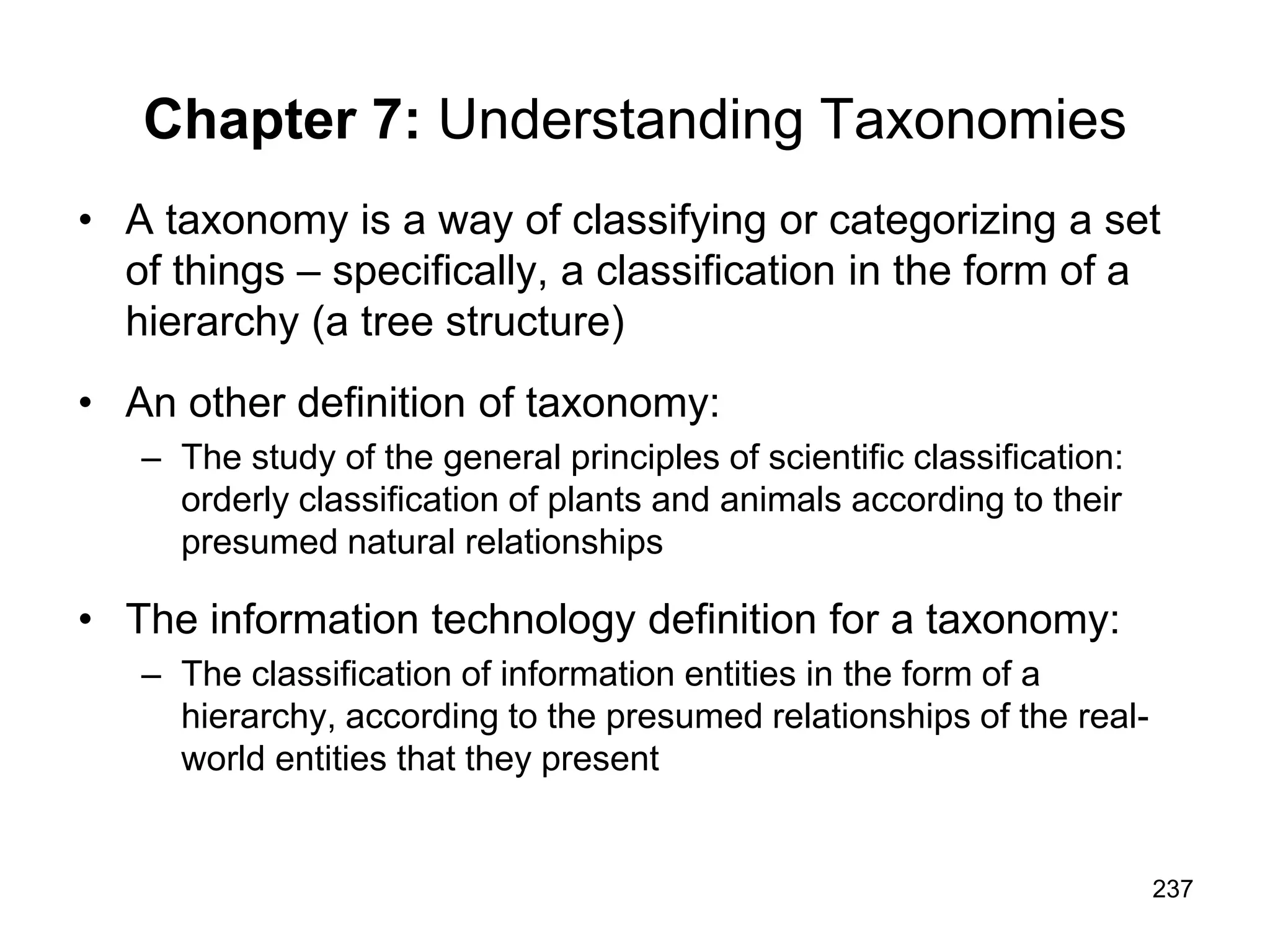237
Chapter 7: Understanding Taxonomies
• A taxonomy is a way of classifying or categorizing a set
of things – specifically, a classification in the form of a
hierarchy (a tree structure)
• An other definition of taxonomy:
– The study of the general principles of scientific classification:
orderly classification of plants and animals according to their
presumed natural relationships
• The information technology definition for a taxonomy:
– The classification of information entities in the form of a
hierarchy, according to the presumed relationships of the real-
world entities that they present
 