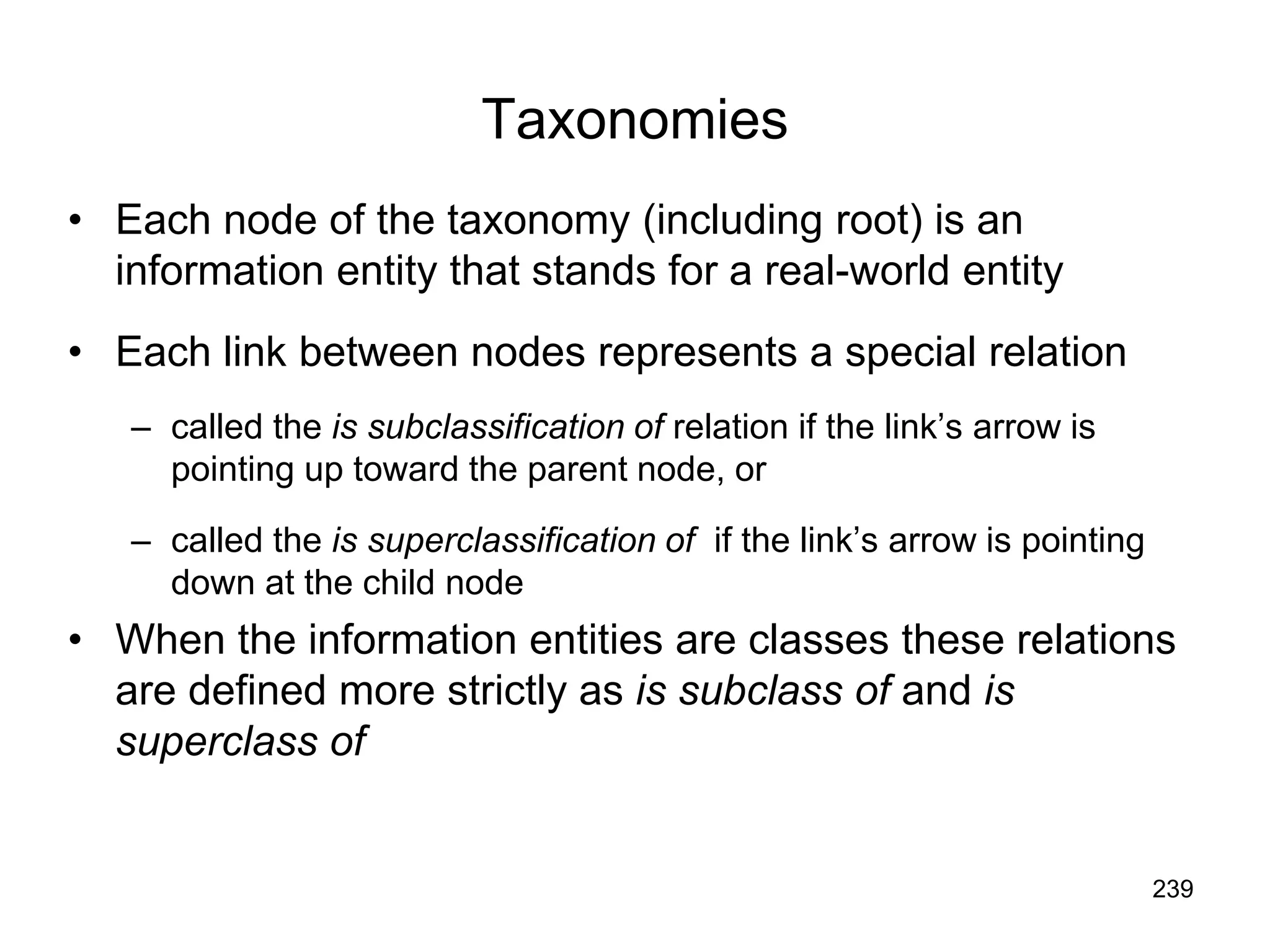 239
Taxonomies
• Each node of the taxonomy (including root) is an
information entity that stands for a real-world entity
• Each link between nodes represents a special relation
– called the is subclassification of relation if the link’s arrow is
pointing up toward the parent node, or
– called the is superclassification of if the link’s arrow is pointing
down at the child node
• When the information entities are classes these relations
are defined more strictly as is subclass of and is
superclass of
 