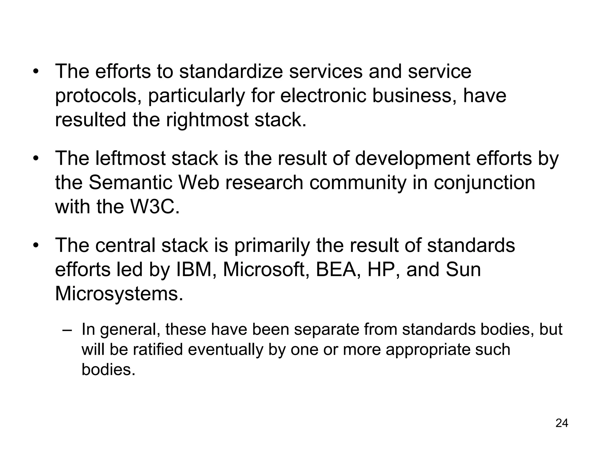 24
• The efforts to standardize services and service
protocols, particularly for electronic business, have
resulted the rightmost stack.
• The leftmost stack is the result of development efforts by
the Semantic Web research community in conjunction
with the W3C.
• The central stack is primarily the result of standards
efforts led by IBM, Microsoft, BEA, HP, and Sun
Microsystems.
– In general, these have been separate from standards bodies, but
will be ratified eventually by one or more appropriate such
bodies.
 