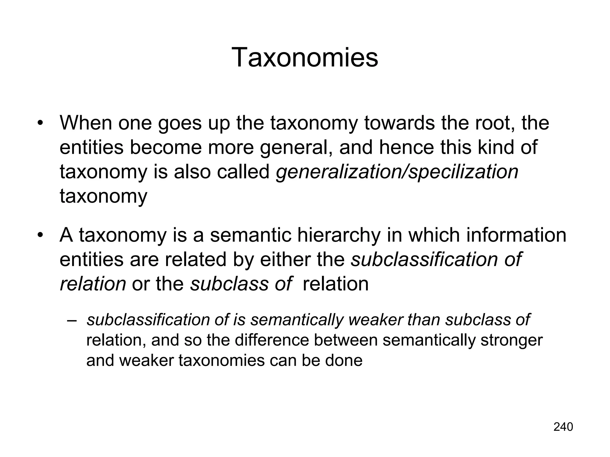 240
Taxonomies
• When one goes up the taxonomy towards the root, the
entities become more general, and hence this kind of
taxonomy is also called generalization/specilization
taxonomy
• A taxonomy is a semantic hierarchy in which information
entities are related by either the subclassification of
relation or the subclass of relation
– subclassification of is semantically weaker than subclass of
relation, and so the difference between semantically stronger
and weaker taxonomies can be done
 