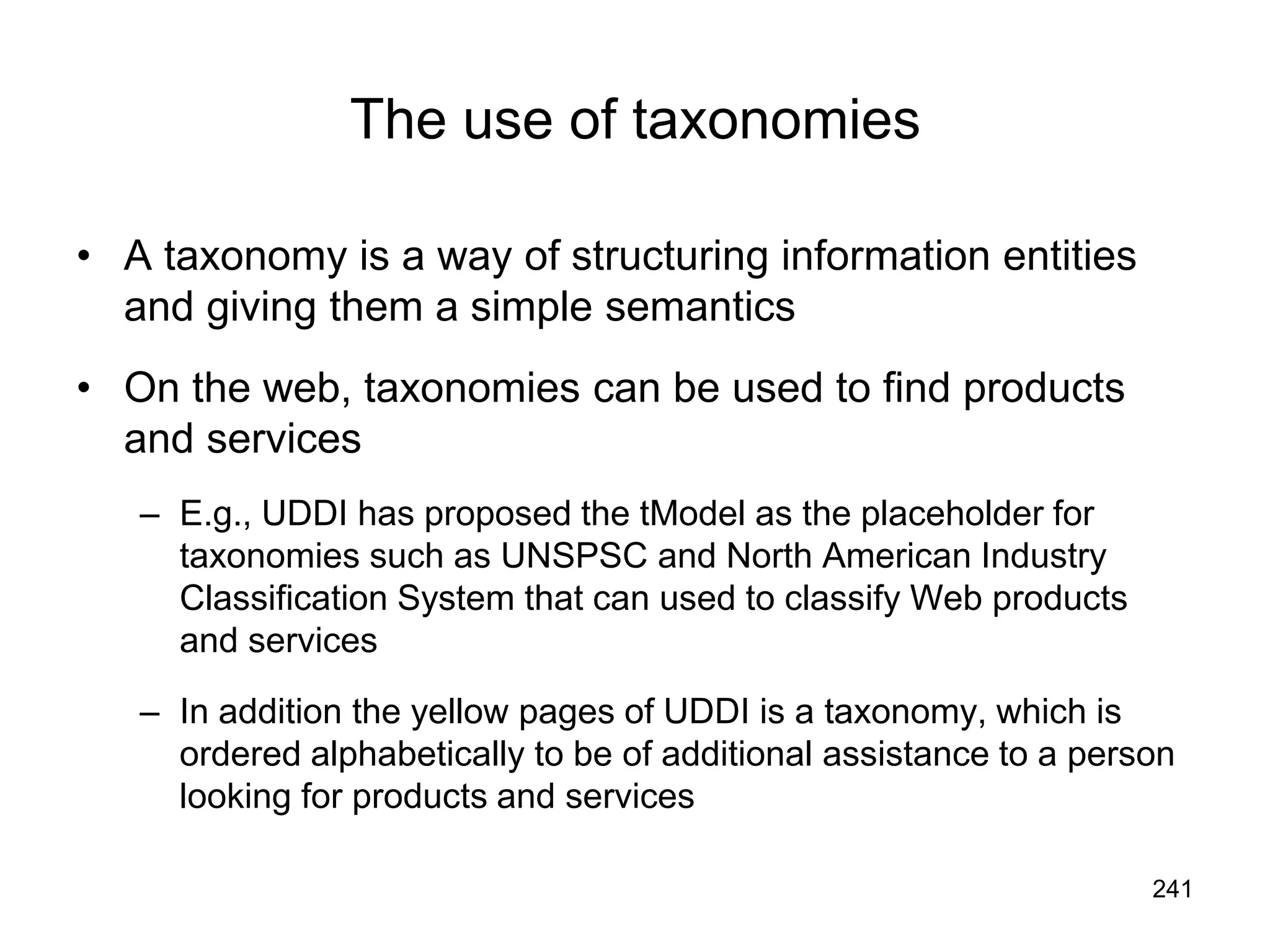 241
The use of taxonomies
• A taxonomy is a way of structuring information entities
and giving them a simple semantics
• On the web, taxonomies can be used to find products
and services
– E.g., UDDI has proposed the tModel as the placeholder for
taxonomies such as UNSPSC and North American Industry
Classification System that can used to classify Web products
and services
– In addition the yellow pages of UDDI is a taxonomy, which is
ordered alphabetically to be of additional assistance to a person
looking for products and services
 