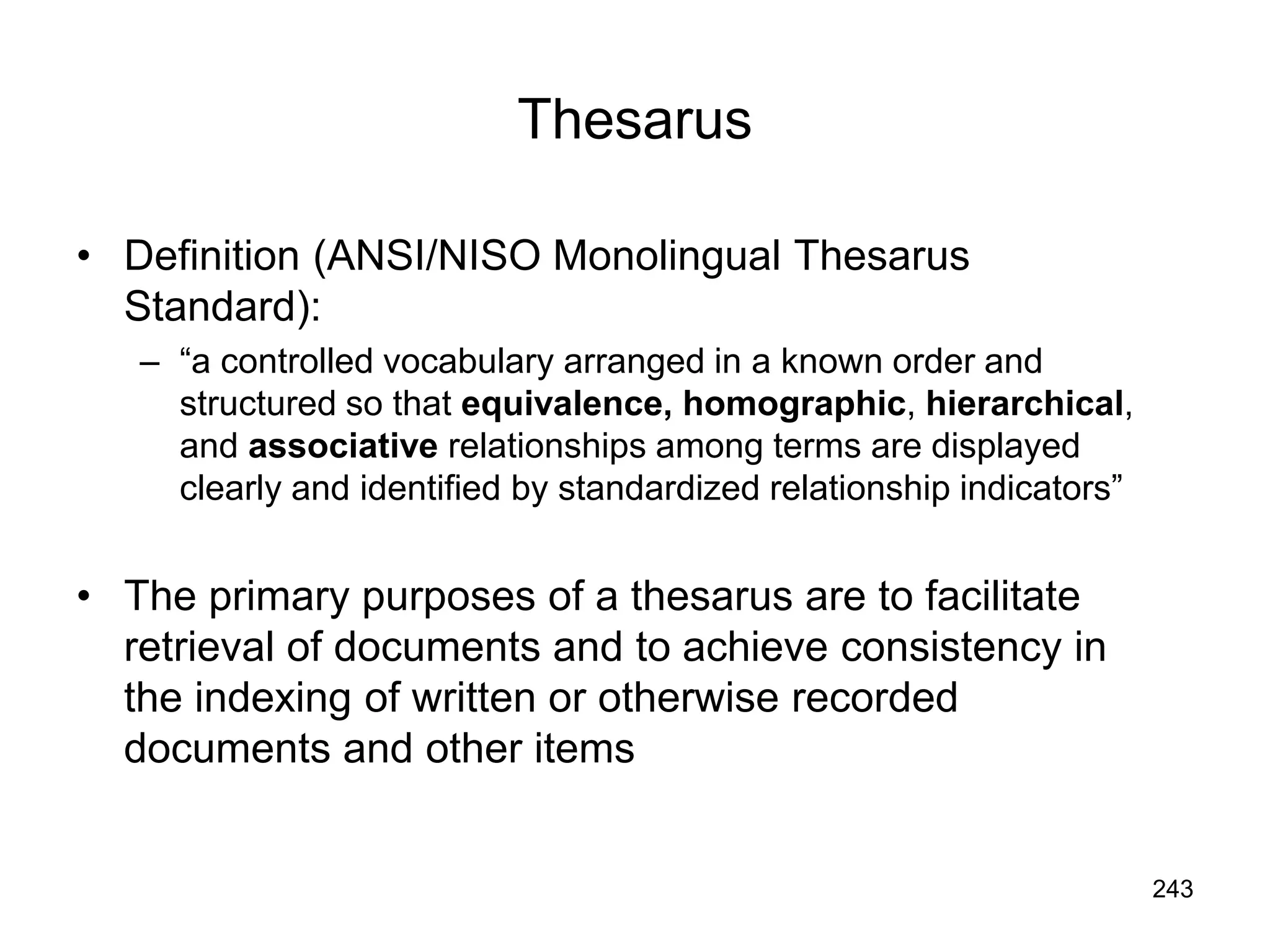 243
Thesarus
• Definition (ANSI/NISO Monolingual Thesarus
Standard):
– “a controlled vocabulary arranged in a known order and
structured so that equivalence, homographic, hierarchical,
and associative relationships among terms are displayed
clearly and identified by standardized relationship indicators”
• The primary purposes of a thesarus are to facilitate
retrieval of documents and to achieve consistency in
the indexing of written or otherwise recorded
documents and other items
 