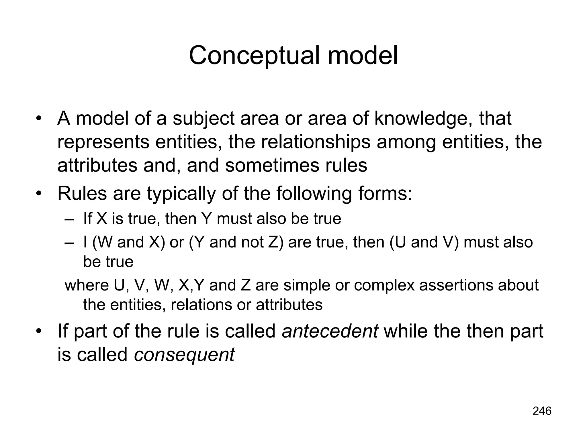 246
Conceptual model
• A model of a subject area or area of knowledge, that
represents entities, the relationships among entities, the
attributes and, and sometimes rules
• Rules are typically of the following forms:
– If X is true, then Y must also be true
– I (W and X) or (Y and not Z) are true, then (U and V) must also
be true
where U, V, W, X,Y and Z are simple or complex assertions about
the entities, relations or attributes
• If part of the rule is called antecedent while the then part
is called consequent
 