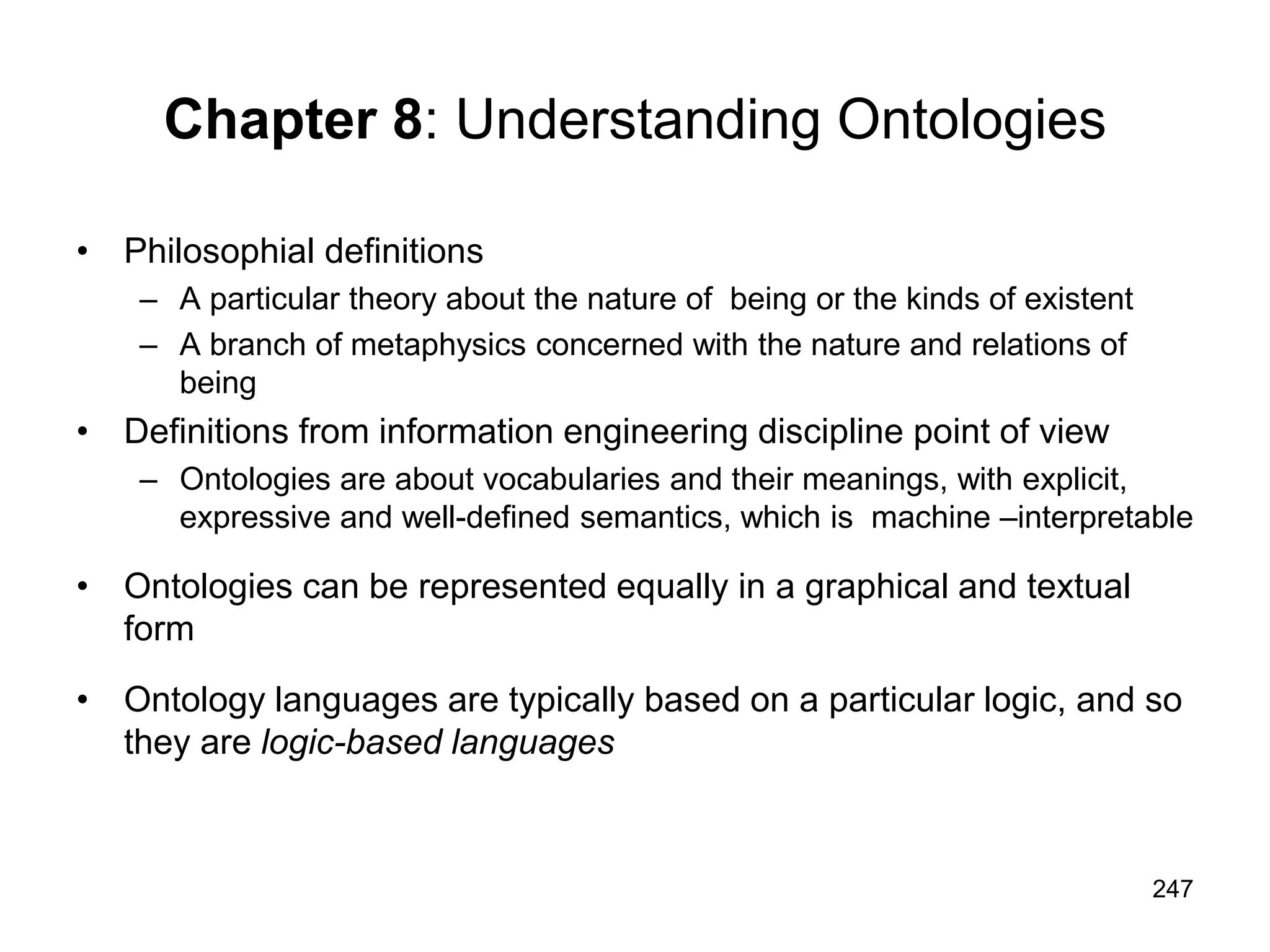 247
Chapter 8: Understanding Ontologies
• Philosophial definitions
– A particular theory about the nature of being or the kinds of existent
– A branch of metaphysics concerned with the nature and relations of
being
• Definitions from information engineering discipline point of view
– Ontologies are about vocabularies and their meanings, with explicit,
expressive and well-defined semantics, which is machine –interpretable
• Ontologies can be represented equally in a graphical and textual
form
• Ontology languages are typically based on a particular logic, and so
they are logic-based languages
 