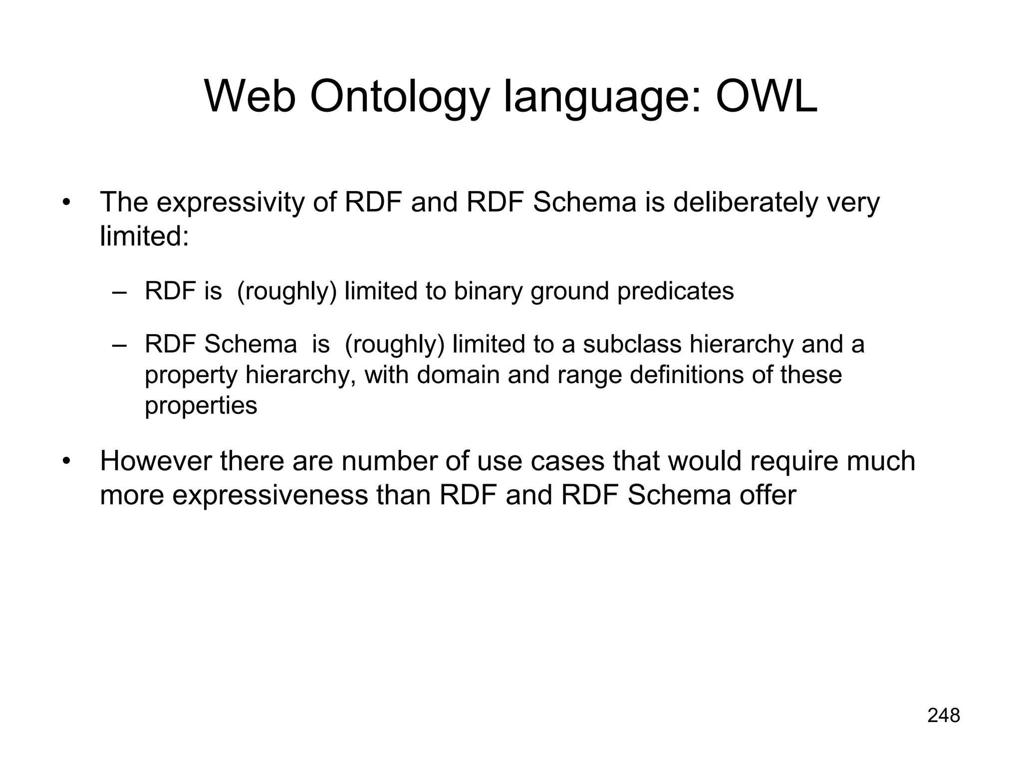 248
Web Ontology language: OWL
• The expressivity of RDF and RDF Schema is deliberately very
limited:
– RDF is (roughly) limited to binary ground predicates
– RDF Schema is (roughly) limited to a subclass hierarchy and a
property hierarchy, with domain and range definitions of these
properties
• However there are number of use cases that would require much
more expressiveness than RDF and RDF Schema offer
 