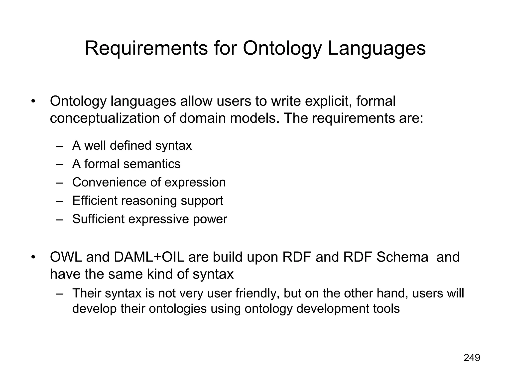 249
Requirements for Ontology Languages
• Ontology languages allow users to write explicit, formal
conceptualization of domain models. The requirements are:
– A well defined syntax
– A formal semantics
– Convenience of expression
– Efficient reasoning support
– Sufficient expressive power
• OWL and DAML+OIL are build upon RDF and RDF Schema and
have the same kind of syntax
– Their syntax is not very user friendly, but on the other hand, users will
develop their ontologies using ontology development tools
 