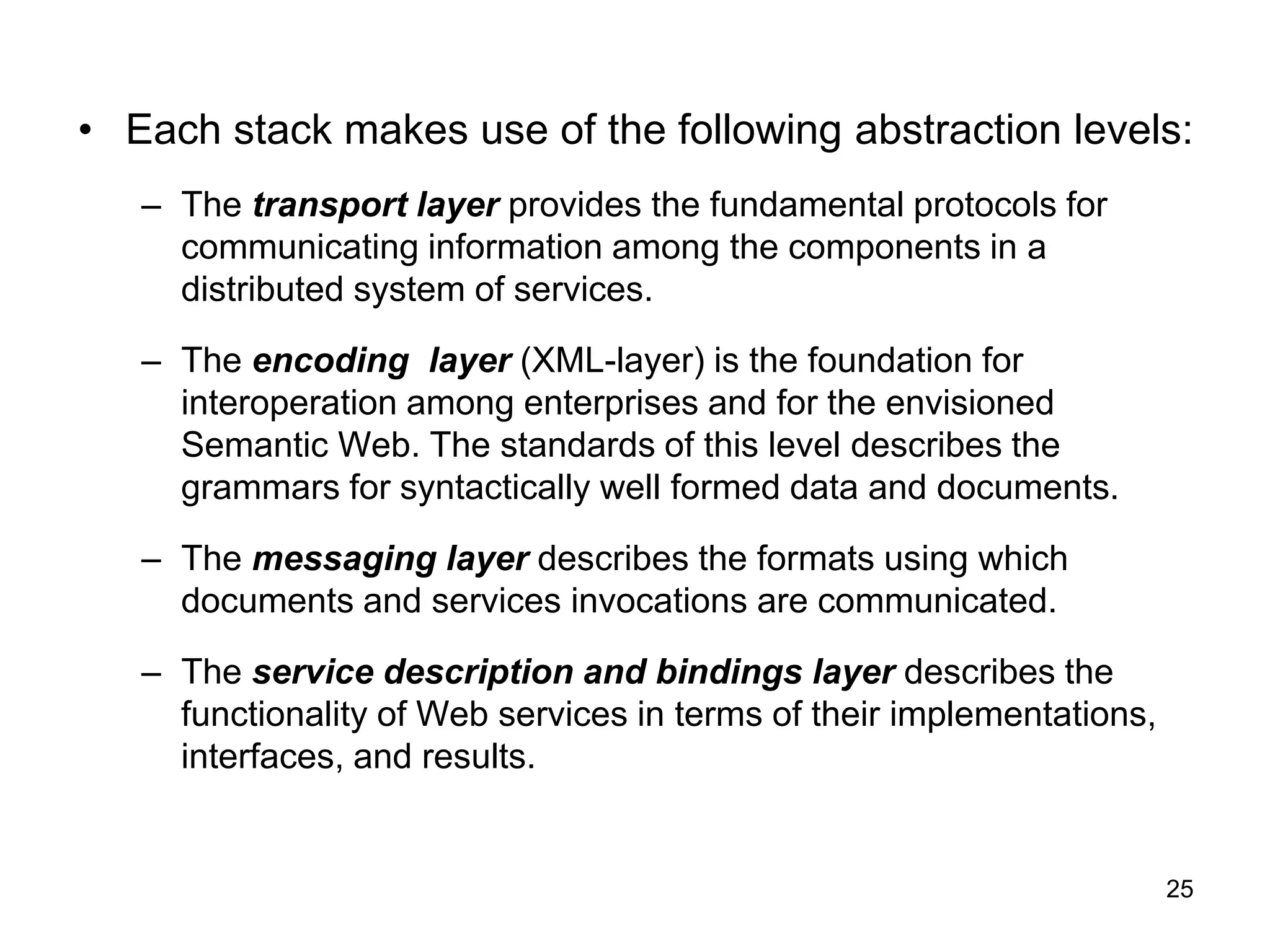 25
• Each stack makes use of the following abstraction levels:
– The transport layer provides the fundamental protocols for
communicating information among the components in a
distributed system of services.
– The encoding layer (XML-layer) is the foundation for
interoperation among enterprises and for the envisioned
Semantic Web. The standards of this level describes the
grammars for syntactically well formed data and documents.
– The messaging layer describes the formats using which
documents and services invocations are communicated.
– The service description and bindings layer describes the
functionality of Web services in terms of their implementations,
interfaces, and results.
 