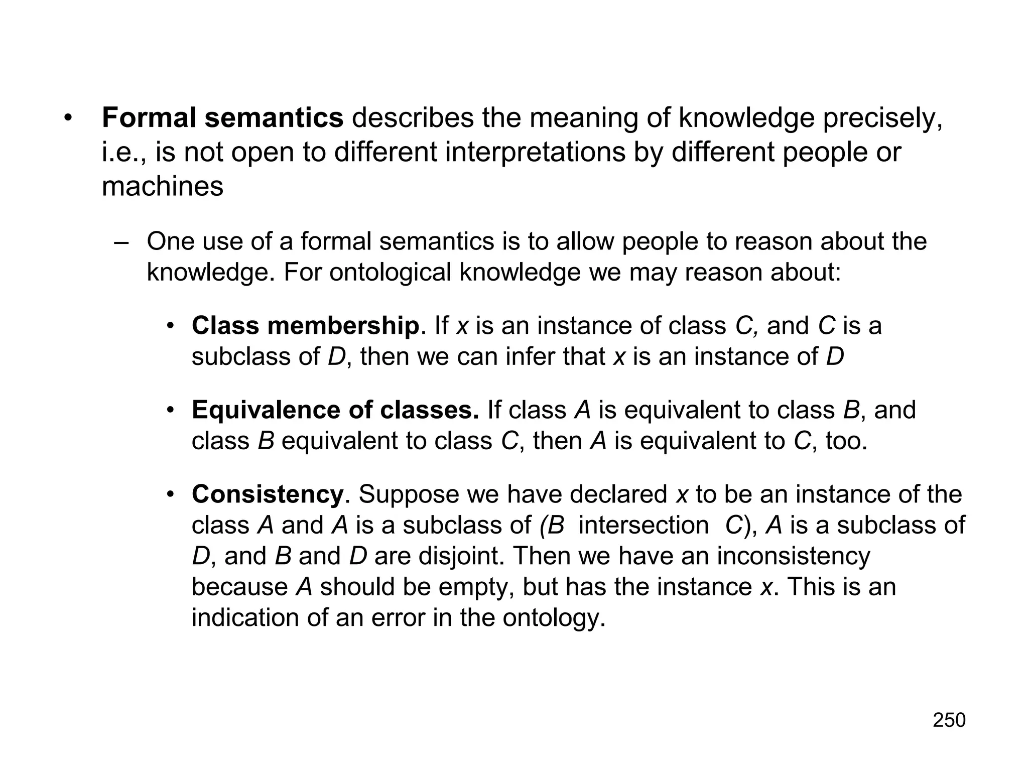 250
• Formal semantics describes the meaning of knowledge precisely,
i.e., is not open to different interpretations by different people or
machines
– One use of a formal semantics is to allow people to reason about the
knowledge. For ontological knowledge we may reason about:
• Class membership. If x is an instance of class C, and C is a
subclass of D, then we can infer that x is an instance of D
• Equivalence of classes. If class A is equivalent to class B, and
class B equivalent to class C, then A is equivalent to C, too.
• Consistency. Suppose we have declared x to be an instance of the
class A and A is a subclass of (B intersection C), A is a subclass of
D, and B and D are disjoint. Then we have an inconsistency
because A should be empty, but has the instance x. This is an
indication of an error in the ontology.
 