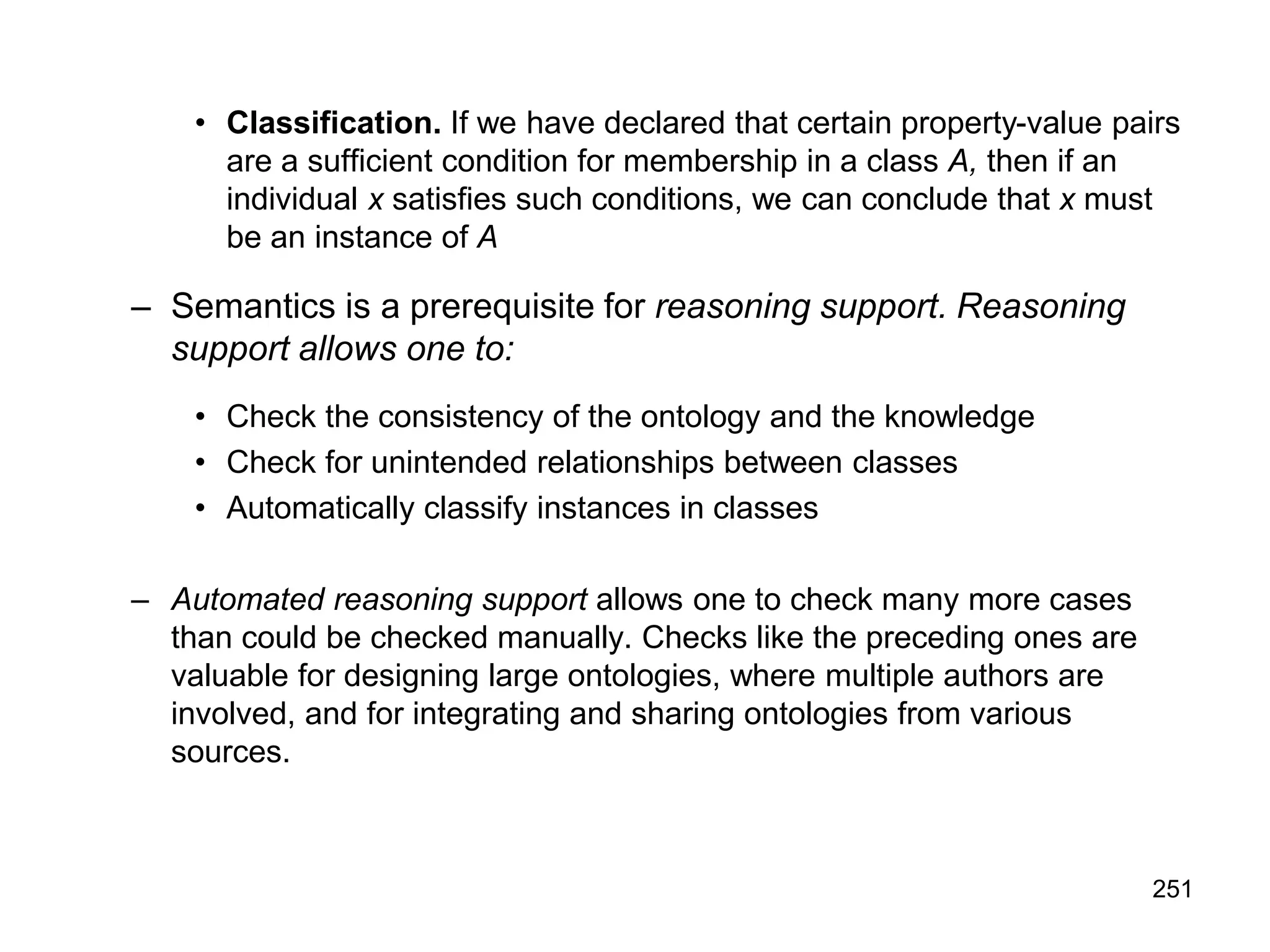 251
• Classification. If we have declared that certain property-value pairs
are a sufficient condition for membership in a class A, then if an
individual x satisfies such conditions, we can conclude that x must
be an instance of A
– Semantics is a prerequisite for reasoning support. Reasoning
support allows one to:
• Check the consistency of the ontology and the knowledge
• Check for unintended relationships between classes
• Automatically classify instances in classes
– Automated reasoning support allows one to check many more cases
than could be checked manually. Checks like the preceding ones are
valuable for designing large ontologies, where multiple authors are
involved, and for integrating and sharing ontologies from various
sources.
 