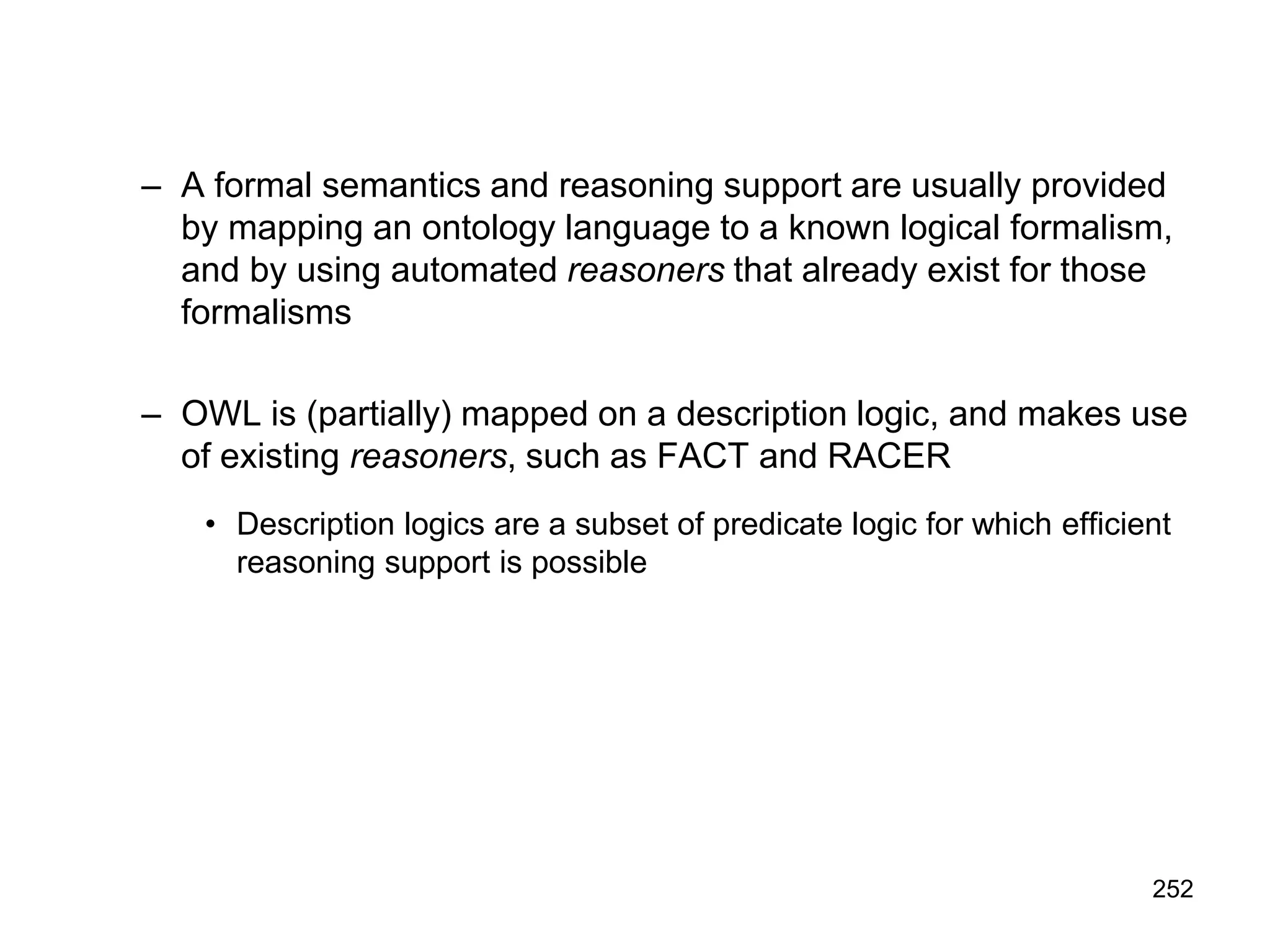252
– A formal semantics and reasoning support are usually provided
by mapping an ontology language to a known logical formalism,
and by using automated reasoners that already exist for those
formalisms
– OWL is (partially) mapped on a description logic, and makes use
of existing reasoners, such as FACT and RACER
• Description logics are a subset of predicate logic for which efficient
reasoning support is possible
 