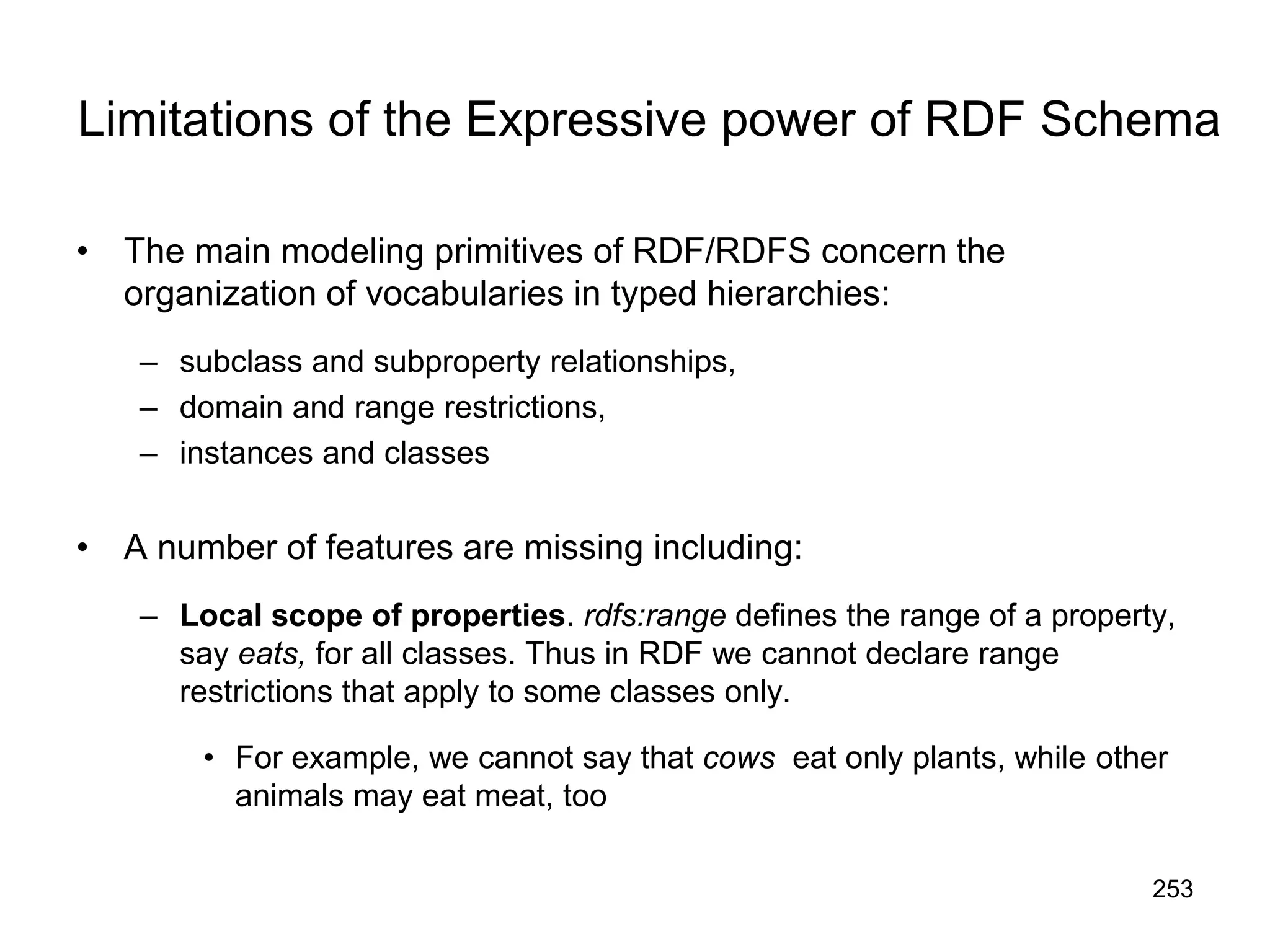 253
Limitations of the Expressive power of RDF Schema
• The main modeling primitives of RDF/RDFS concern the
organization of vocabularies in typed hierarchies:
– subclass and subproperty relationships,
– domain and range restrictions,
– instances and classes
• A number of features are missing including:
– Local scope of properties. rdfs:range defines the range of a property,
say eats, for all classes. Thus in RDF we cannot declare range
restrictions that apply to some classes only.
• For example, we cannot say that cows eat only plants, while other
animals may eat meat, too
 