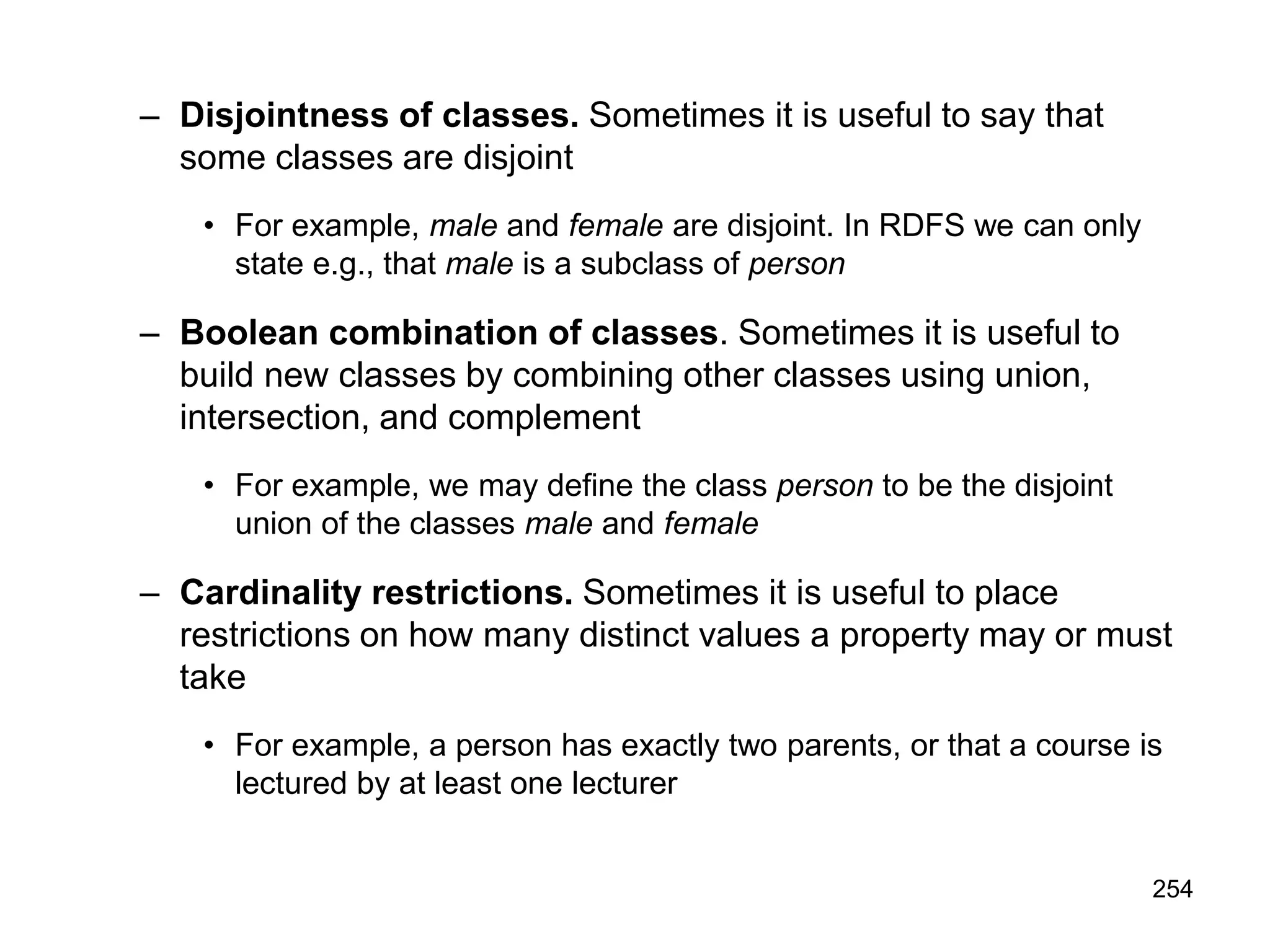 254
– Disjointness of classes. Sometimes it is useful to say that
some classes are disjoint
• For example, male and female are disjoint. In RDFS we can only
state e.g., that male is a subclass of person
– Boolean combination of classes. Sometimes it is useful to
build new classes by combining other classes using union,
intersection, and complement
• For example, we may define the class person to be the disjoint
union of the classes male and female
– Cardinality restrictions. Sometimes it is useful to place
restrictions on how many distinct values a property may or must
take
• For example, a person has exactly two parents, or that a course is
lectured by at least one lecturer
 