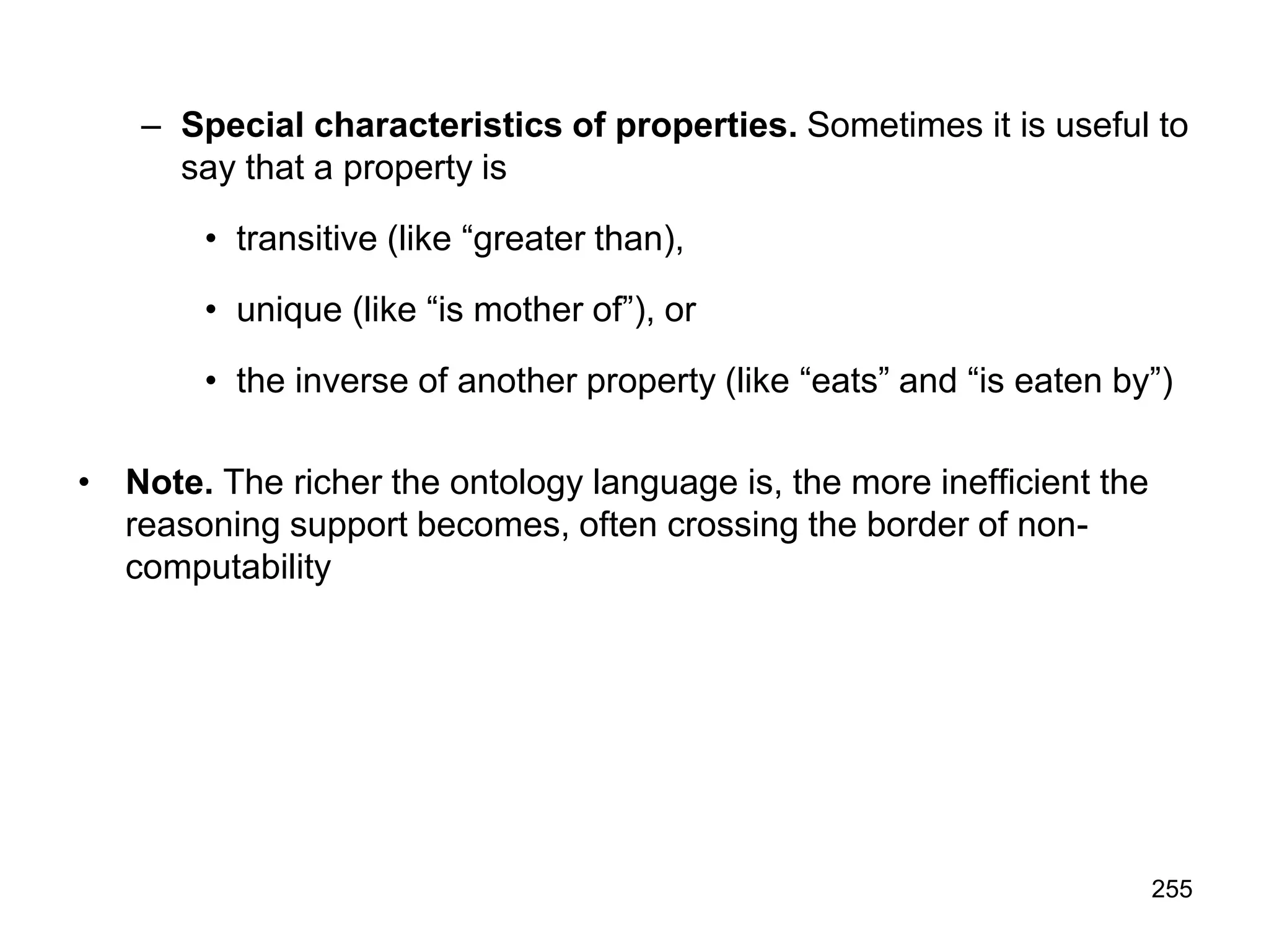 255
– Special characteristics of properties. Sometimes it is useful to
say that a property is
• transitive (like “greater than),
• unique (like “is mother of”), or
• the inverse of another property (like “eats” and “is eaten by”)
• Note. The richer the ontology language is, the more inefficient the
reasoning support becomes, often crossing the border of non-
computability
 