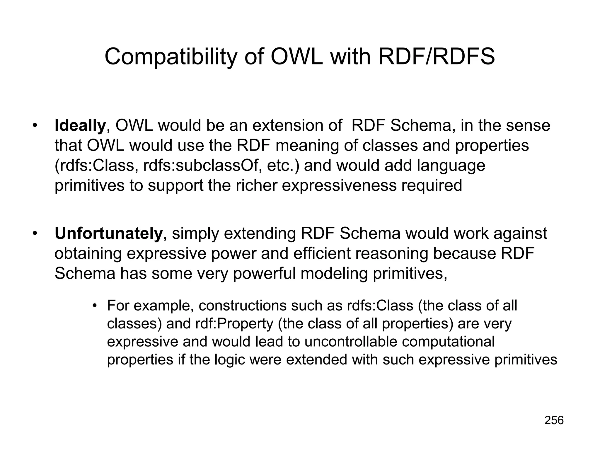 256
Compatibility of OWL with RDF/RDFS
• Ideally, OWL would be an extension of RDF Schema, in the sense
that OWL would use the RDF meaning of classes and properties
(rdfs:Class, rdfs:subclassOf, etc.) and would add language
primitives to support the richer expressiveness required
• Unfortunately, simply extending RDF Schema would work against
obtaining expressive power and efficient reasoning because RDF
Schema has some very powerful modeling primitives,
• For example, constructions such as rdfs:Class (the class of all
classes) and rdf:Property (the class of all properties) are very
expressive and would lead to uncontrollable computational
properties if the logic were extended with such expressive primitives
 