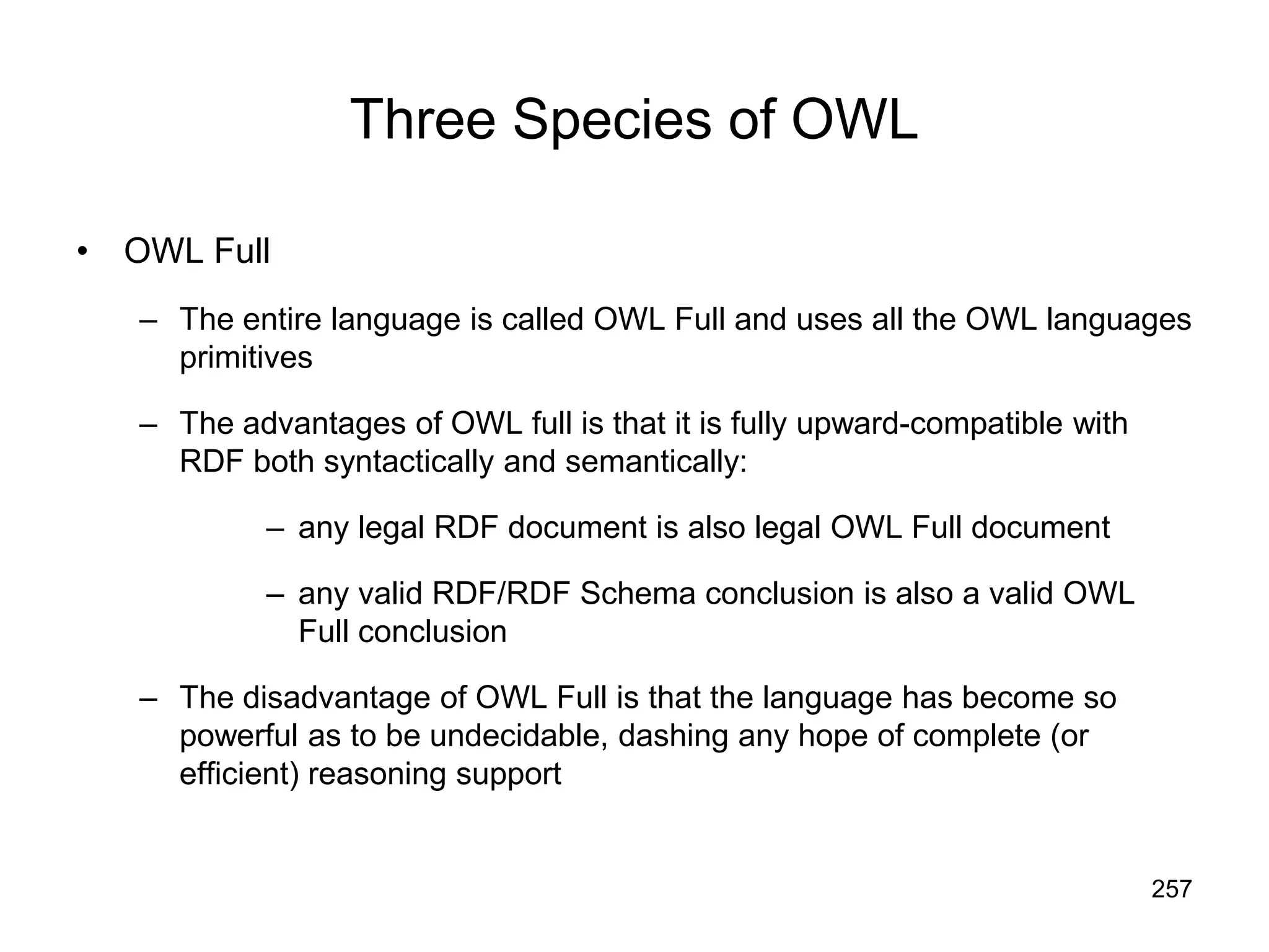 257
Three Species of OWL
• OWL Full
– The entire language is called OWL Full and uses all the OWL languages
primitives
– The advantages of OWL full is that it is fully upward-compatible with
RDF both syntactically and semantically:
– any legal RDF document is also legal OWL Full document
– any valid RDF/RDF Schema conclusion is also a valid OWL
Full conclusion
– The disadvantage of OWL Full is that the language has become so
powerful as to be undecidable, dashing any hope of complete (or
efficient) reasoning support
 