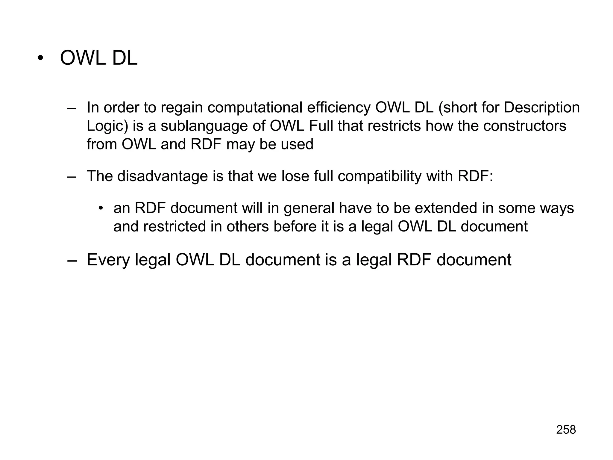 258
• OWL DL
– In order to regain computational efficiency OWL DL (short for Description
Logic) is a sublanguage of OWL Full that restricts how the constructors
from OWL and RDF may be used
– The disadvantage is that we lose full compatibility with RDF:
• an RDF document will in general have to be extended in some ways
and restricted in others before it is a legal OWL DL document
– Every legal OWL DL document is a legal RDF document
 