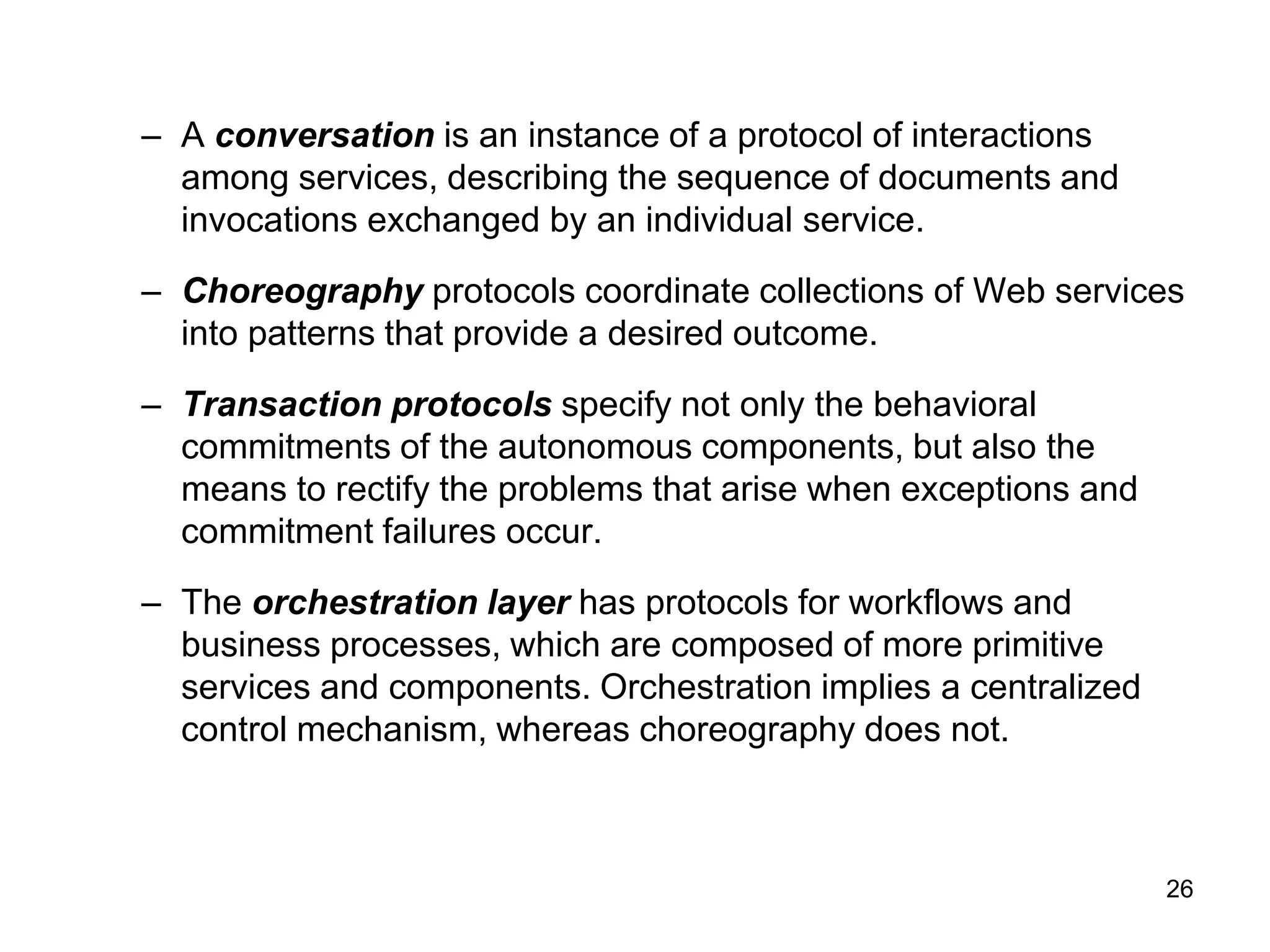 26
– A conversation is an instance of a protocol of interactions
among services, describing the sequence of documents and
invocations exchanged by an individual service.
– Choreography protocols coordinate collections of Web services
into patterns that provide a desired outcome.
– Transaction protocols specify not only the behavioral
commitments of the autonomous components, but also the
means to rectify the problems that arise when exceptions and
commitment failures occur.
– The orchestration layer has protocols for workflows and
business processes, which are composed of more primitive
services and components. Orchestration implies a centralized
control mechanism, whereas choreography does not.
 