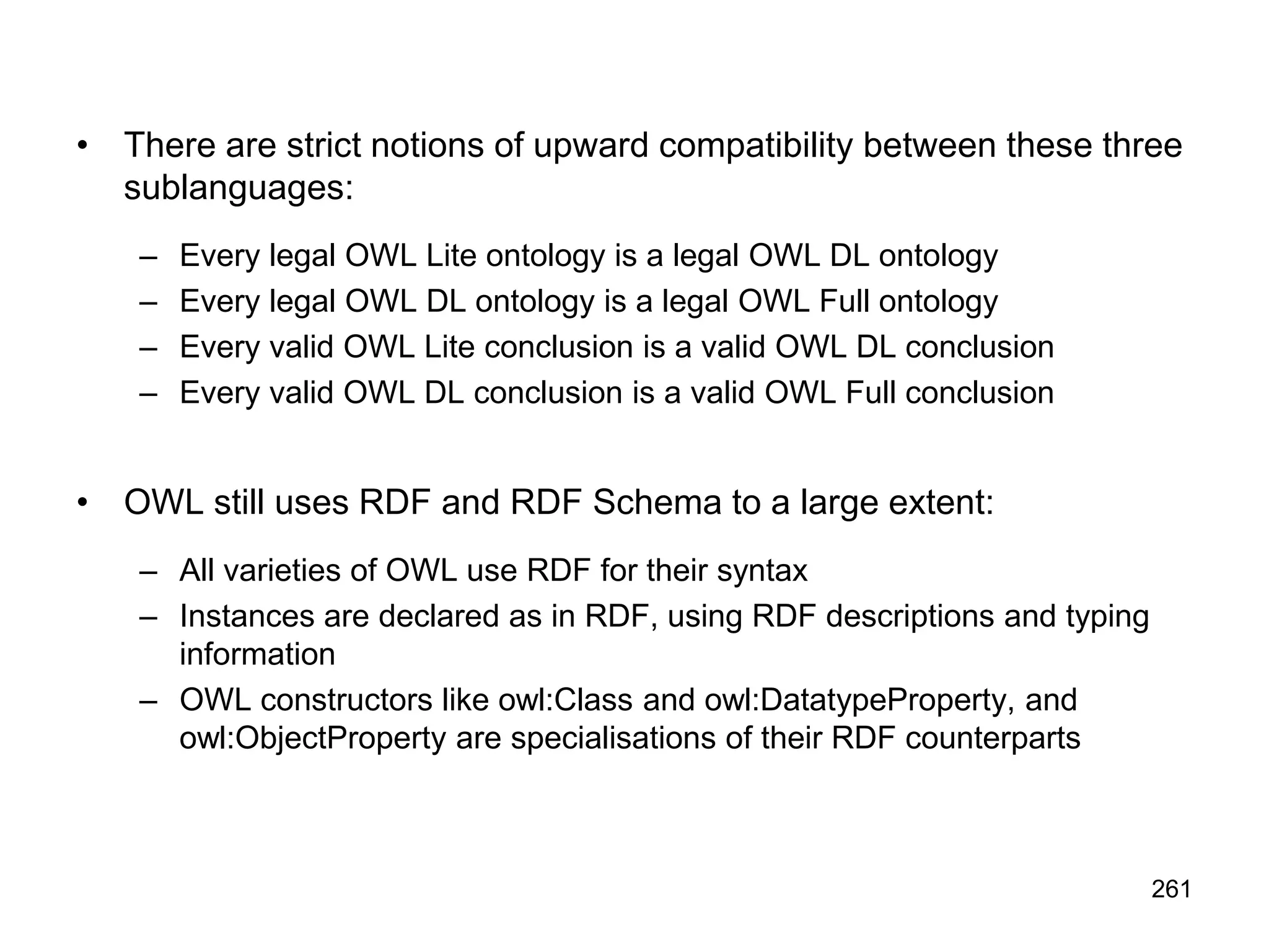 261
• There are strict notions of upward compatibility between these three
sublanguages:
– Every legal OWL Lite ontology is a legal OWL DL ontology
– Every legal OWL DL ontology is a legal OWL Full ontology
– Every valid OWL Lite conclusion is a valid OWL DL conclusion
– Every valid OWL DL conclusion is a valid OWL Full conclusion
• OWL still uses RDF and RDF Schema to a large extent:
– All varieties of OWL use RDF for their syntax
– Instances are declared as in RDF, using RDF descriptions and typing
information
– OWL constructors like owl:Class and owl:DatatypeProperty, and
owl:ObjectProperty are specialisations of their RDF counterparts
 