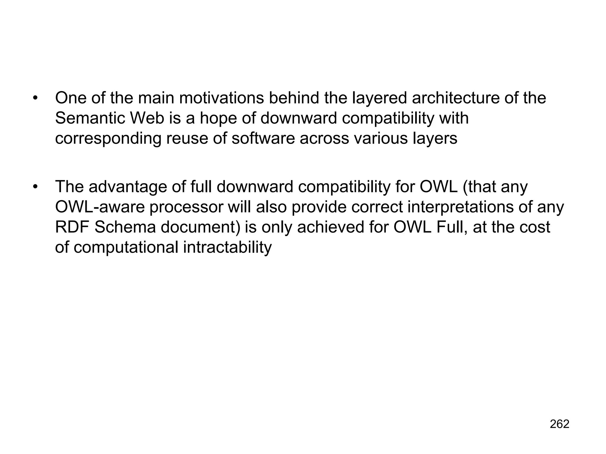 262
• One of the main motivations behind the layered architecture of the
Semantic Web is a hope of downward compatibility with
corresponding reuse of software across various layers
• The advantage of full downward compatibility for OWL (that any
OWL-aware processor will also provide correct interpretations of any
RDF Schema document) is only achieved for OWL Full, at the cost
of computational intractability
 