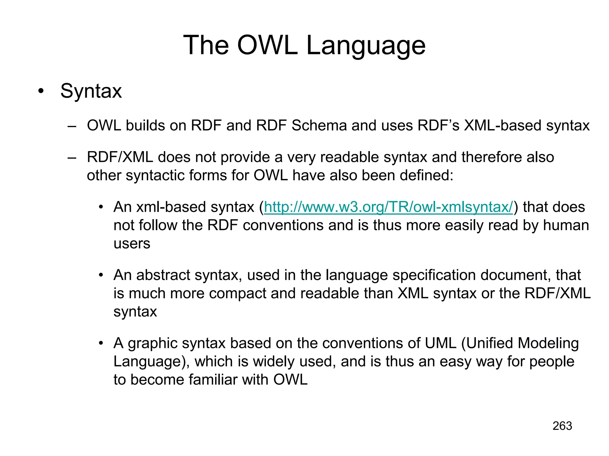 263
The OWL Language
• Syntax
– OWL builds on RDF and RDF Schema and uses RDF’s XML-based syntax
– RDF/XML does not provide a very readable syntax and therefore also
other syntactic forms for OWL have also been defined:
• An xml-based syntax (http://www.w3.org/TR/owl-xmlsyntax/) that does
not follow the RDF conventions and is thus more easily read by human
users
• An abstract syntax, used in the language specification document, that
is much more compact and readable than XML syntax or the RDF/XML
syntax
• A graphic syntax based on the conventions of UML (Unified Modeling
Language), which is widely used, and is thus an easy way for people
to become familiar with OWL
 