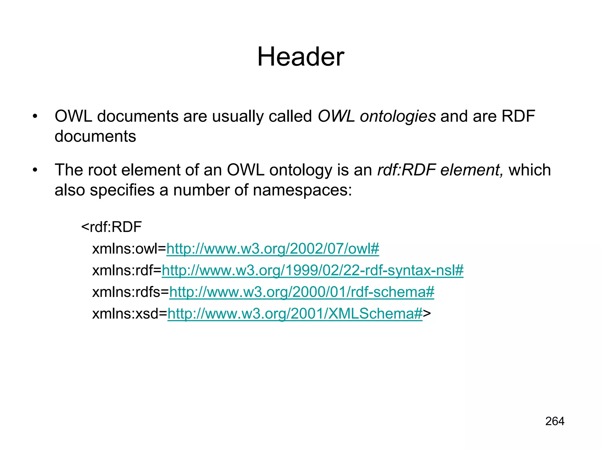 264
Header
• OWL documents are usually called OWL ontologies and are RDF
documents
• The root element of an OWL ontology is an rdf:RDF element, which
also specifies a number of namespaces:
<rdf:RDF
xmlns:owl=http://www.w3.org/2002/07/owl#
xmlns:rdf=http://www.w3.org/1999/02/22-rdf-syntax-nsl#
xmlns:rdfs=http://www.w3.org/2000/01/rdf-schema#
xmlns:xsd=http://www.w3.org/2001/XMLSchema#>
 