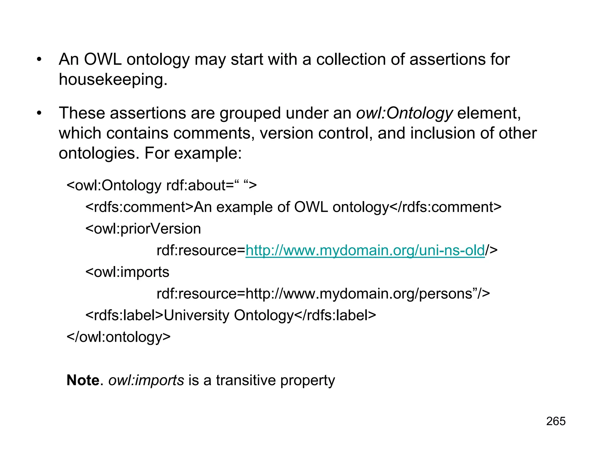 265
• An OWL ontology may start with a collection of assertions for
housekeeping.
• These assertions are grouped under an owl:Ontology element,
which contains comments, version control, and inclusion of other
ontologies. For example:
<owl:Ontology rdf:about=“ “>
<rdfs:comment>An example of OWL ontology</rdfs:comment>
<owl:priorVersion
rdf:resource=http://www.mydomain.org/uni-ns-old/>
<owl:imports
rdf:resource=http://www.mydomain.org/persons”/>
<rdfs:label>University Ontology</rdfs:label>
</owl:ontology>
Note. owl:imports is a transitive property
 