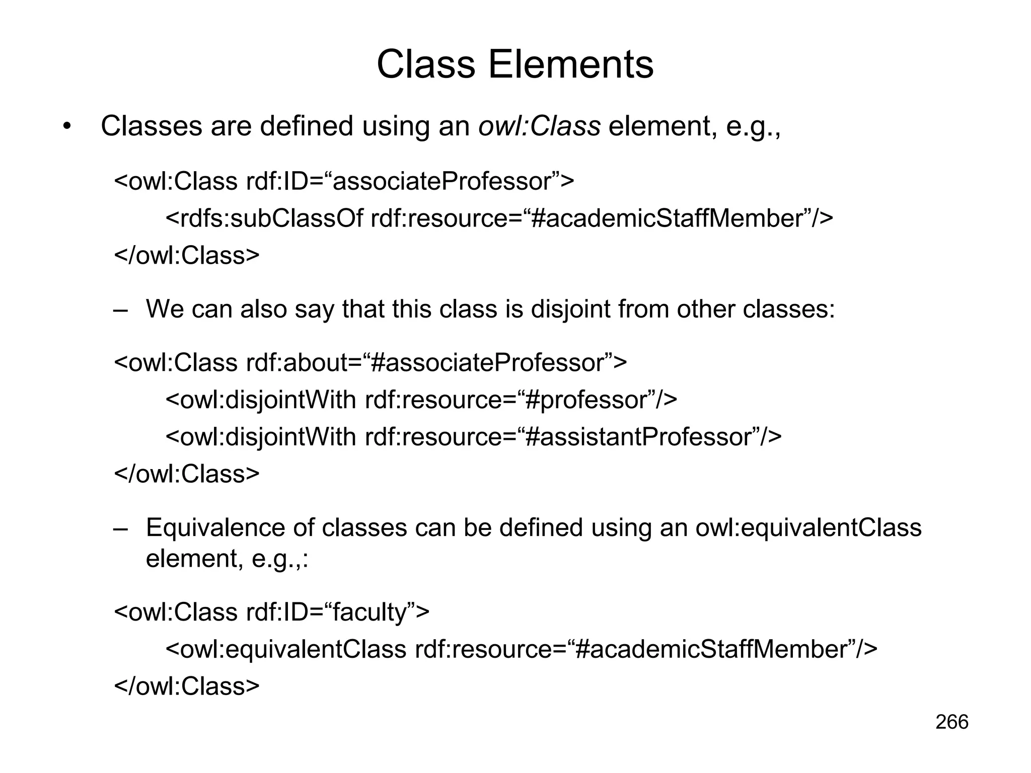 266
Class Elements
• Classes are defined using an owl:Class element, e.g.,
<owl:Class rdf:ID=“associateProfessor”>
<rdfs:subClassOf rdf:resource=“#academicStaffMember”/>
</owl:Class>
– We can also say that this class is disjoint from other classes:
<owl:Class rdf:about=“#associateProfessor”>
<owl:disjointWith rdf:resource=“#professor”/>
<owl:disjointWith rdf:resource=“#assistantProfessor”/>
</owl:Class>
– Equivalence of classes can be defined using an owl:equivalentClass
element, e.g.,:
<owl:Class rdf:ID=“faculty”>
<owl:equivalentClass rdf:resource=“#academicStaffMember”/>
</owl:Class>
 