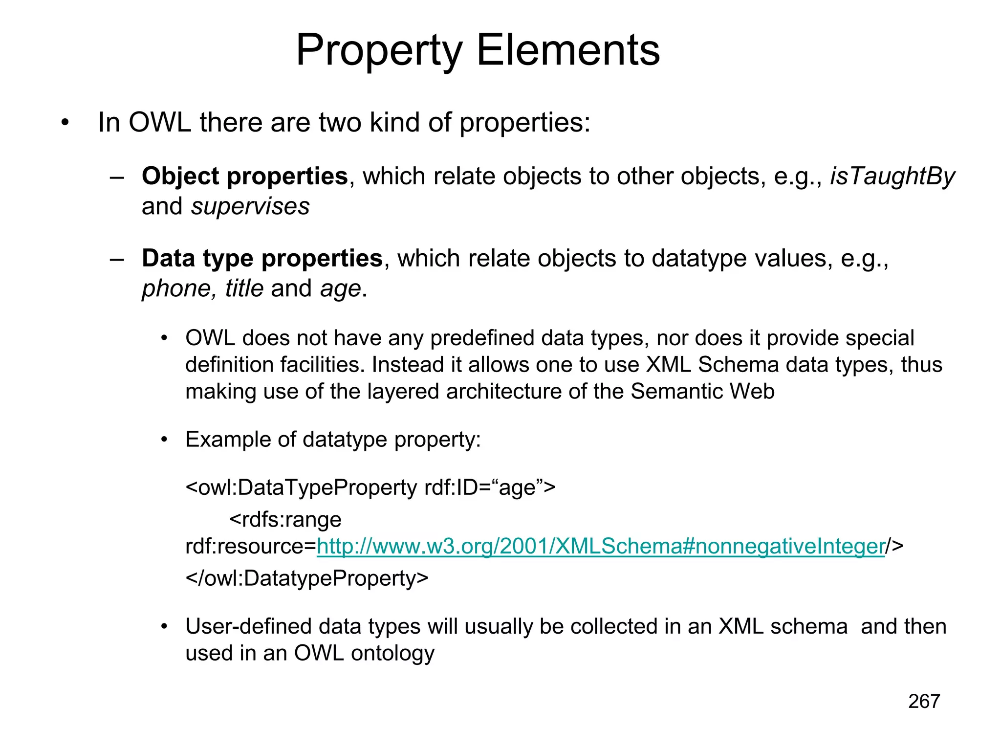 267
Property Elements
• In OWL there are two kind of properties:
– Object properties, which relate objects to other objects, e.g., isTaughtBy
and supervises
– Data type properties, which relate objects to datatype values, e.g.,
phone, title and age.
• OWL does not have any predefined data types, nor does it provide special
definition facilities. Instead it allows one to use XML Schema data types, thus
making use of the layered architecture of the Semantic Web
• Example of datatype property:
<owl:DataTypeProperty rdf:ID=“age”>
<rdfs:range
rdf:resource=http://www.w3.org/2001/XMLSchema#nonnegativeInteger/>
</owl:DatatypeProperty>
• User-defined data types will usually be collected in an XML schema and then
used in an OWL ontology
 