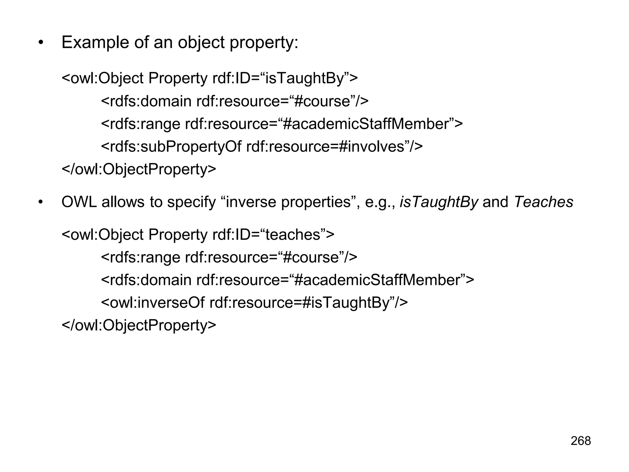 268
• Example of an object property:
<owl:Object Property rdf:ID=“isTaughtBy”>
<rdfs:domain rdf:resource=“#course”/>
<rdfs:range rdf:resource=“#academicStaffMember”>
<rdfs:subPropertyOf rdf:resource=#involves”/>
</owl:ObjectProperty>
• OWL allows to specify “inverse properties”, e.g., isTaughtBy and Teaches
<owl:Object Property rdf:ID=“teaches”>
<rdfs:range rdf:resource=“#course”/>
<rdfs:domain rdf:resource=“#academicStaffMember”>
<owl:inverseOf rdf:resource=#isTaughtBy”/>
</owl:ObjectProperty>
 