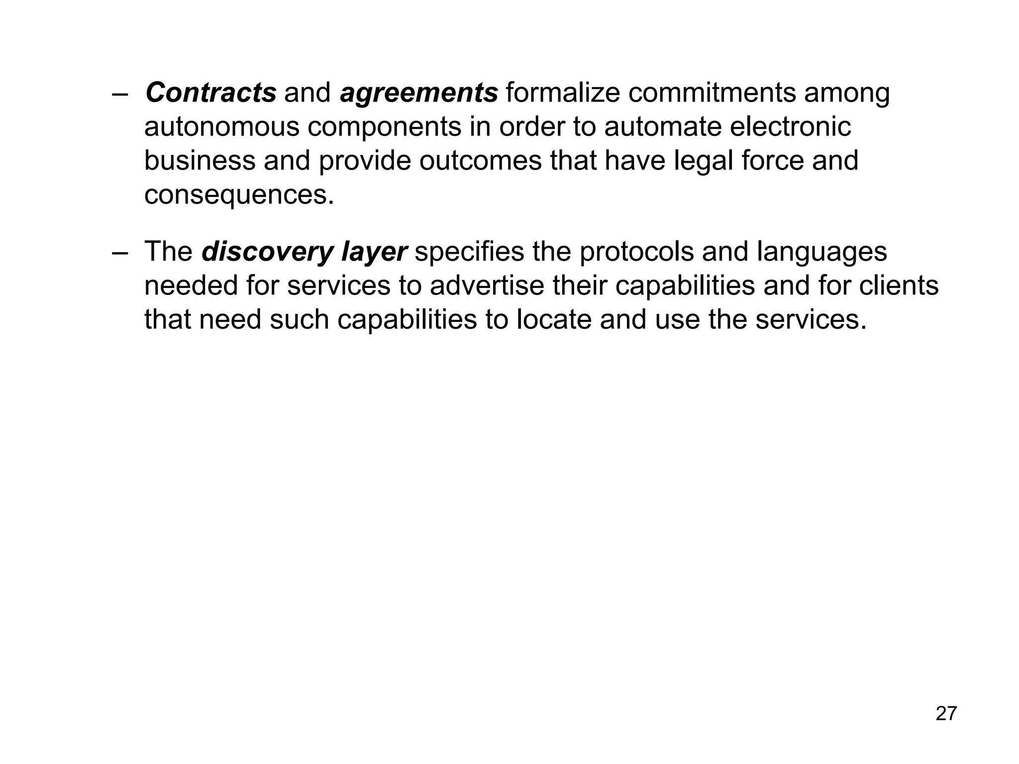 27
– Contracts and agreements formalize commitments among
autonomous components in order to automate electronic
business and provide outcomes that have legal force and
consequences.
– The discovery layer specifies the protocols and languages
needed for services to advertise their capabilities and for clients
that need such capabilities to locate and use the services.
 