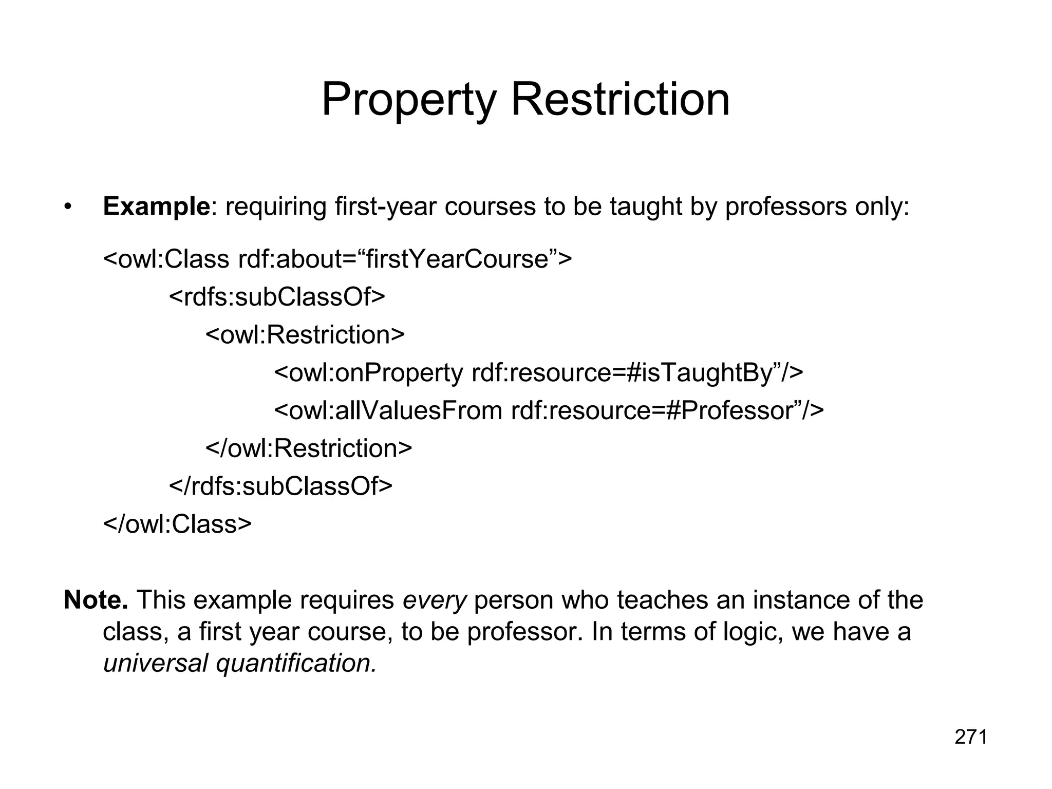 271
Property Restriction
• Example: requiring first-year courses to be taught by professors only:
<owl:Class rdf:about=“firstYearCourse”>
<rdfs:subClassOf>
<owl:Restriction>
<owl:onProperty rdf:resource=#isTaughtBy”/>
<owl:allValuesFrom rdf:resource=#Professor”/>
</owl:Restriction>
</rdfs:subClassOf>
</owl:Class>
Note. This example requires every person who teaches an instance of the
class, a first year course, to be professor. In terms of logic, we have a
universal quantification.
 