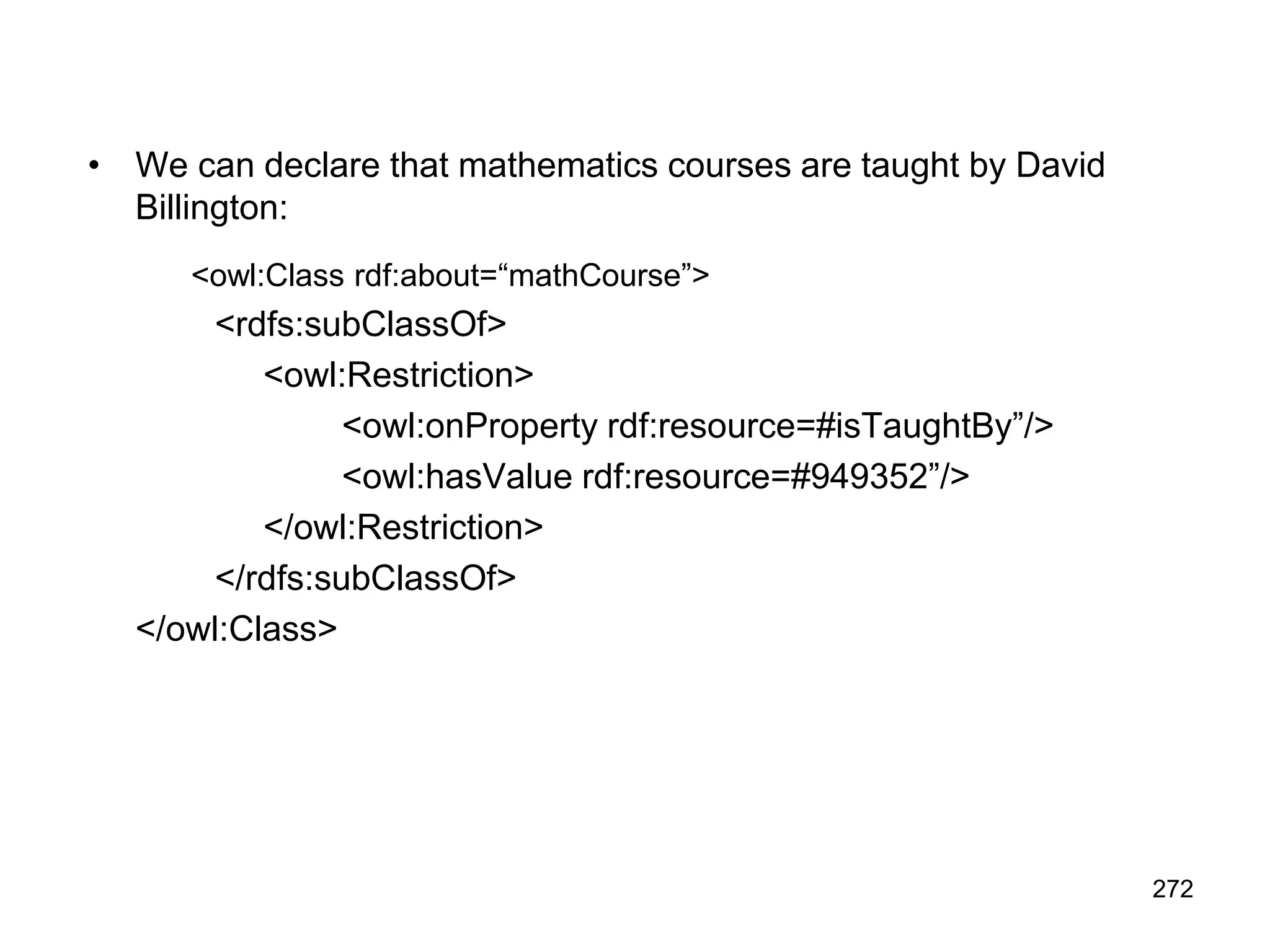 272
• We can declare that mathematics courses are taught by David
Billington:
<owl:Class rdf:about=“mathCourse”>
<rdfs:subClassOf>
<owl:Restriction>
<owl:onProperty rdf:resource=#isTaughtBy”/>
<owl:hasValue rdf:resource=#949352”/>
</owl:Restriction>
</rdfs:subClassOf>
</owl:Class>
 