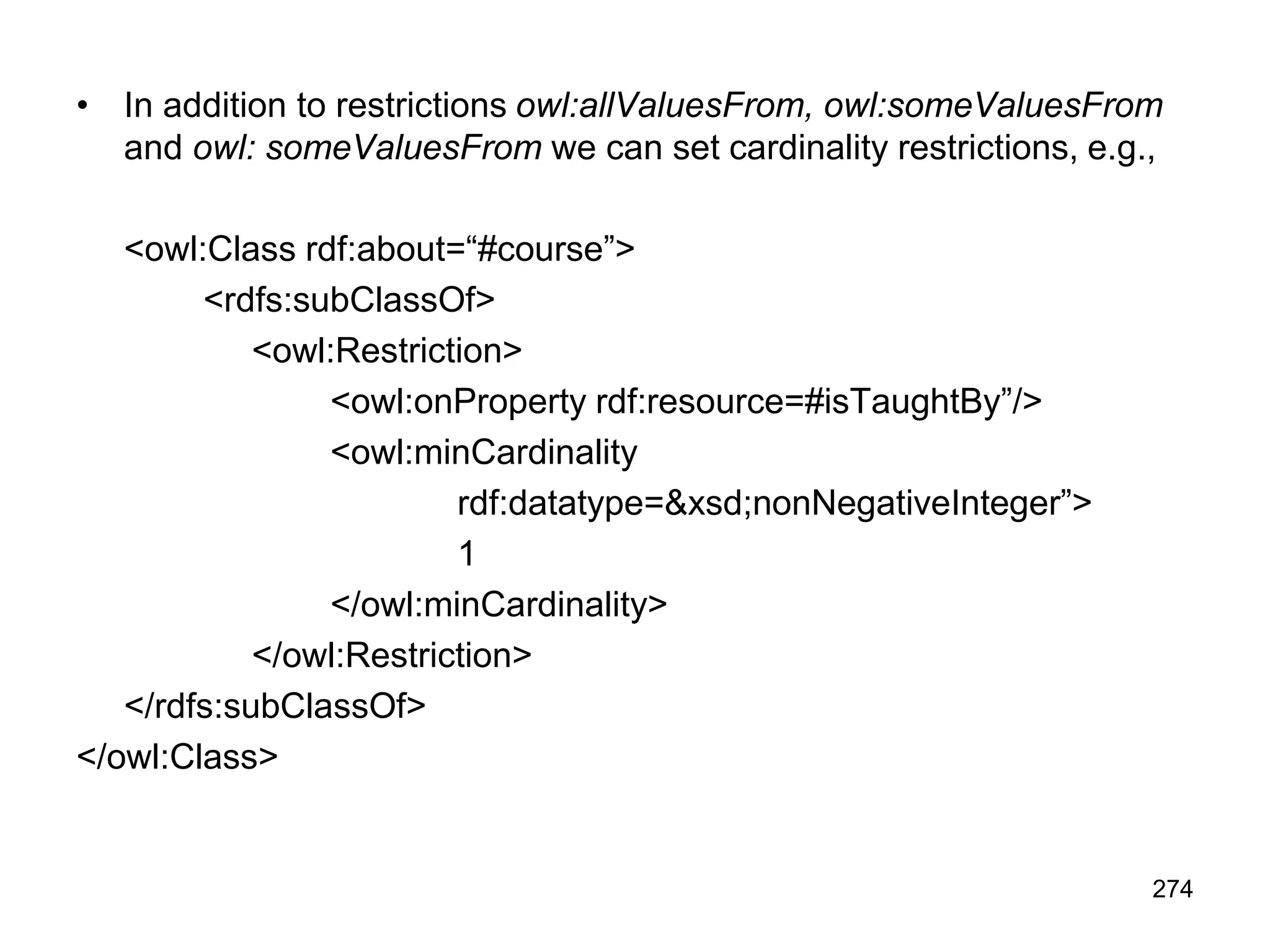 274
• In addition to restrictions owl:allValuesFrom, owl:someValuesFrom
and owl: someValuesFrom we can set cardinality restrictions, e.g.,
<owl:Class rdf:about=“#course”>
<rdfs:subClassOf>
<owl:Restriction>
<owl:onProperty rdf:resource=#isTaughtBy”/>
<owl:minCardinality
rdf:datatype=&xsd;nonNegativeInteger”>
1
</owl:minCardinality>
</owl:Restriction>
</rdfs:subClassOf>
</owl:Class>
 