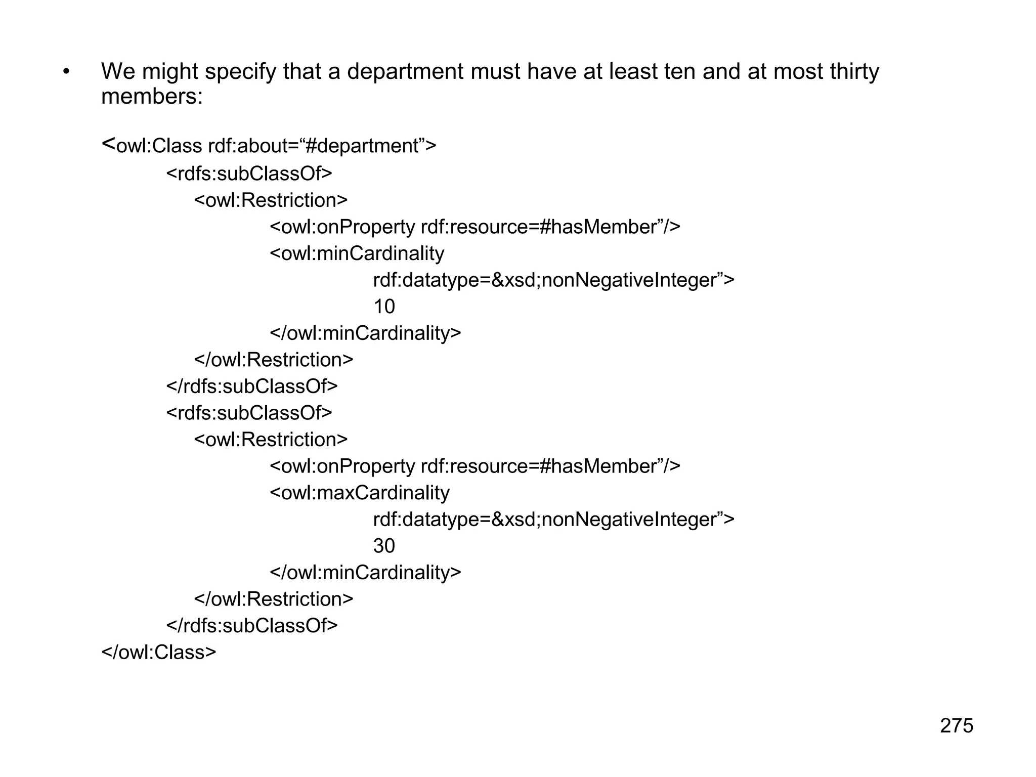 275
• We might specify that a department must have at least ten and at most thirty
members:
<owl:Class rdf:about=“#department”>
<rdfs:subClassOf>
<owl:Restriction>
<owl:onProperty rdf:resource=#hasMember”/>
<owl:minCardinality
rdf:datatype=&xsd;nonNegativeInteger”>
10
</owl:minCardinality>
</owl:Restriction>
</rdfs:subClassOf>
<rdfs:subClassOf>
<owl:Restriction>
<owl:onProperty rdf:resource=#hasMember”/>
<owl:maxCardinality
rdf:datatype=&xsd;nonNegativeInteger”>
30
</owl:minCardinality>
</owl:Restriction>
</rdfs:subClassOf>
</owl:Class>
 