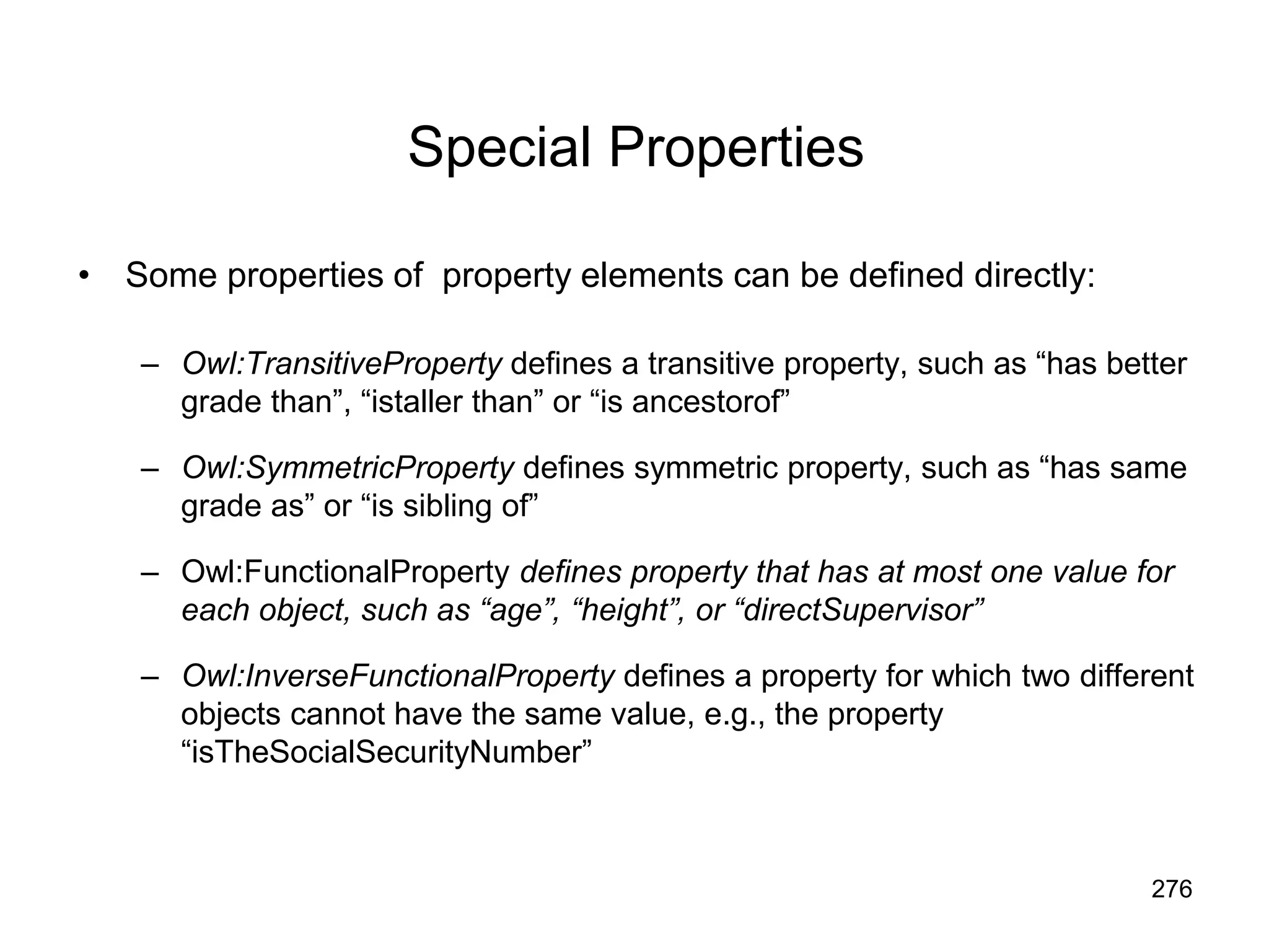 276
Special Properties
• Some properties of property elements can be defined directly:
– Owl:TransitiveProperty defines a transitive property, such as “has better
grade than”, “istaller than” or “is ancestorof”
– Owl:SymmetricProperty defines symmetric property, such as “has same
grade as” or “is sibling of”
– Owl:FunctionalProperty defines property that has at most one value for
each object, such as “age”, “height”, or “directSupervisor”
– Owl:InverseFunctionalProperty defines a property for which two different
objects cannot have the same value, e.g., the property
“isTheSocialSecurityNumber”
 