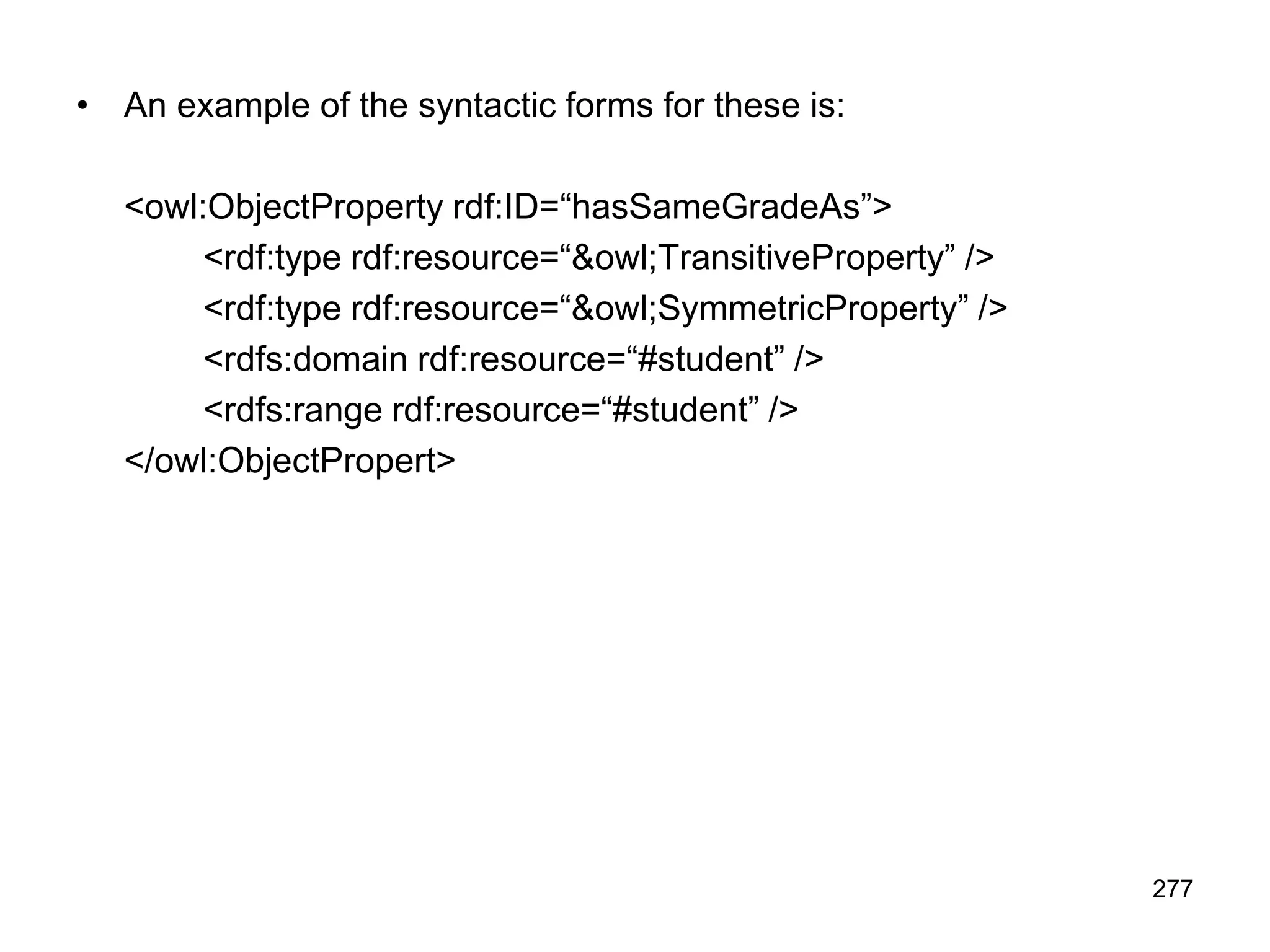 277
• An example of the syntactic forms for these is:
<owl:ObjectProperty rdf:ID=“hasSameGradeAs”>
<rdf:type rdf:resource=“&owl;TransitiveProperty” />
<rdf:type rdf:resource=“&owl;SymmetricProperty” />
<rdfs:domain rdf:resource=“#student” />
<rdfs:range rdf:resource=“#student” />
</owl:ObjectPropert>
 