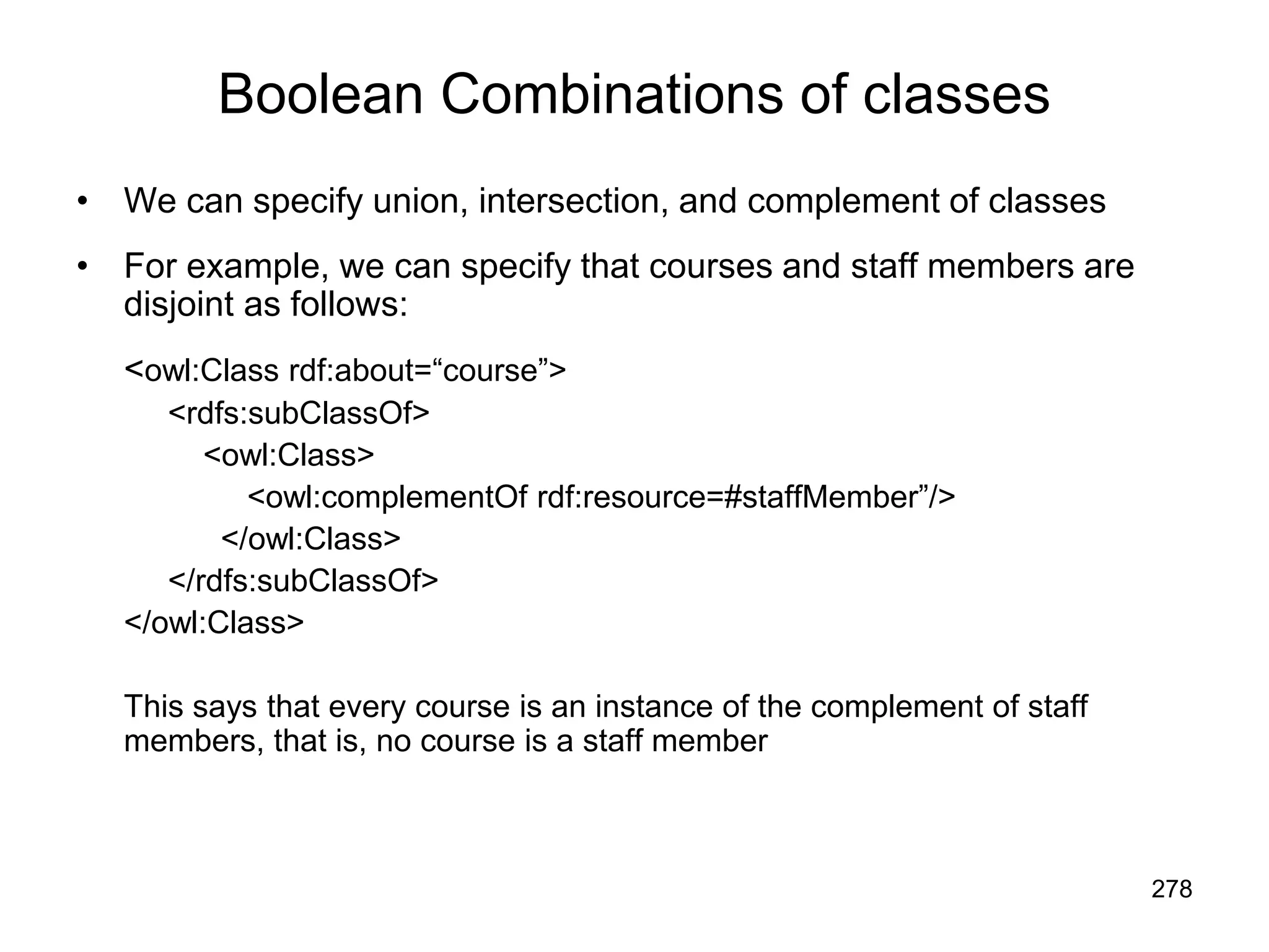 278
Boolean Combinations of classes
• We can specify union, intersection, and complement of classes
• For example, we can specify that courses and staff members are
disjoint as follows:
<owl:Class rdf:about=“course”>
<rdfs:subClassOf>
<owl:Class>
<owl:complementOf rdf:resource=#staffMember”/>
</owl:Class>
</rdfs:subClassOf>
</owl:Class>
This says that every course is an instance of the complement of staff
members, that is, no course is a staff member
 