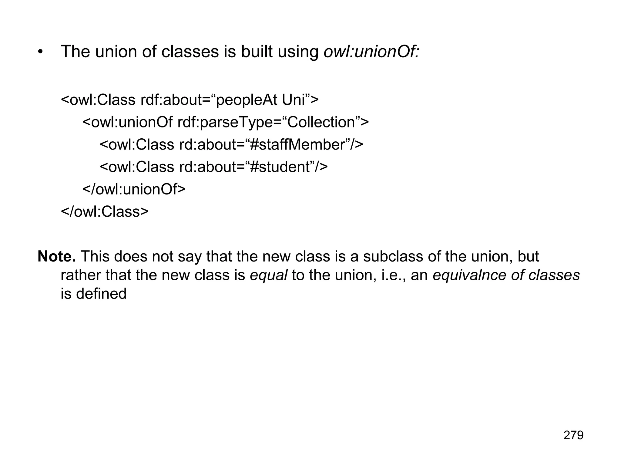 279
• The union of classes is built using owl:unionOf:
<owl:Class rdf:about=“peopleAt Uni”>
<owl:unionOf rdf:parseType=“Collection”>
<owl:Class rd:about=“#staffMember”/>
<owl:Class rd:about=“#student”/>
</owl:unionOf>
</owl:Class>
Note. This does not say that the new class is a subclass of the union, but
rather that the new class is equal to the union, i.e., an equivalnce of classes
is defined
 