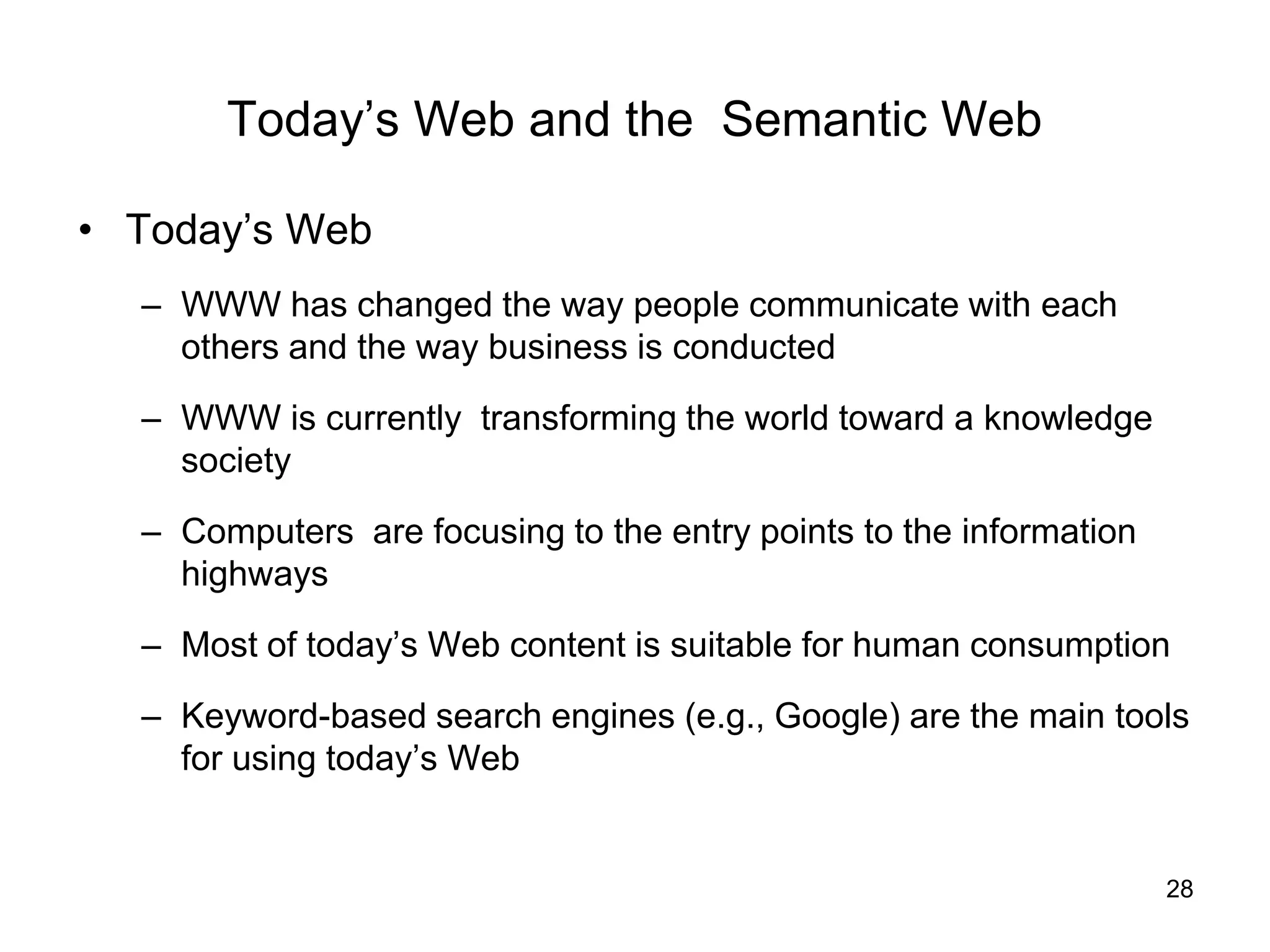 28
Today’s Web and the Semantic Web
• Today’s Web
– WWW has changed the way people communicate with each
others and the way business is conducted
– WWW is currently transforming the world toward a knowledge
society
– Computers are focusing to the entry points to the information
highways
– Most of today’s Web content is suitable for human consumption
– Keyword-based search engines (e.g., Google) are the main tools
for using today’s Web
 