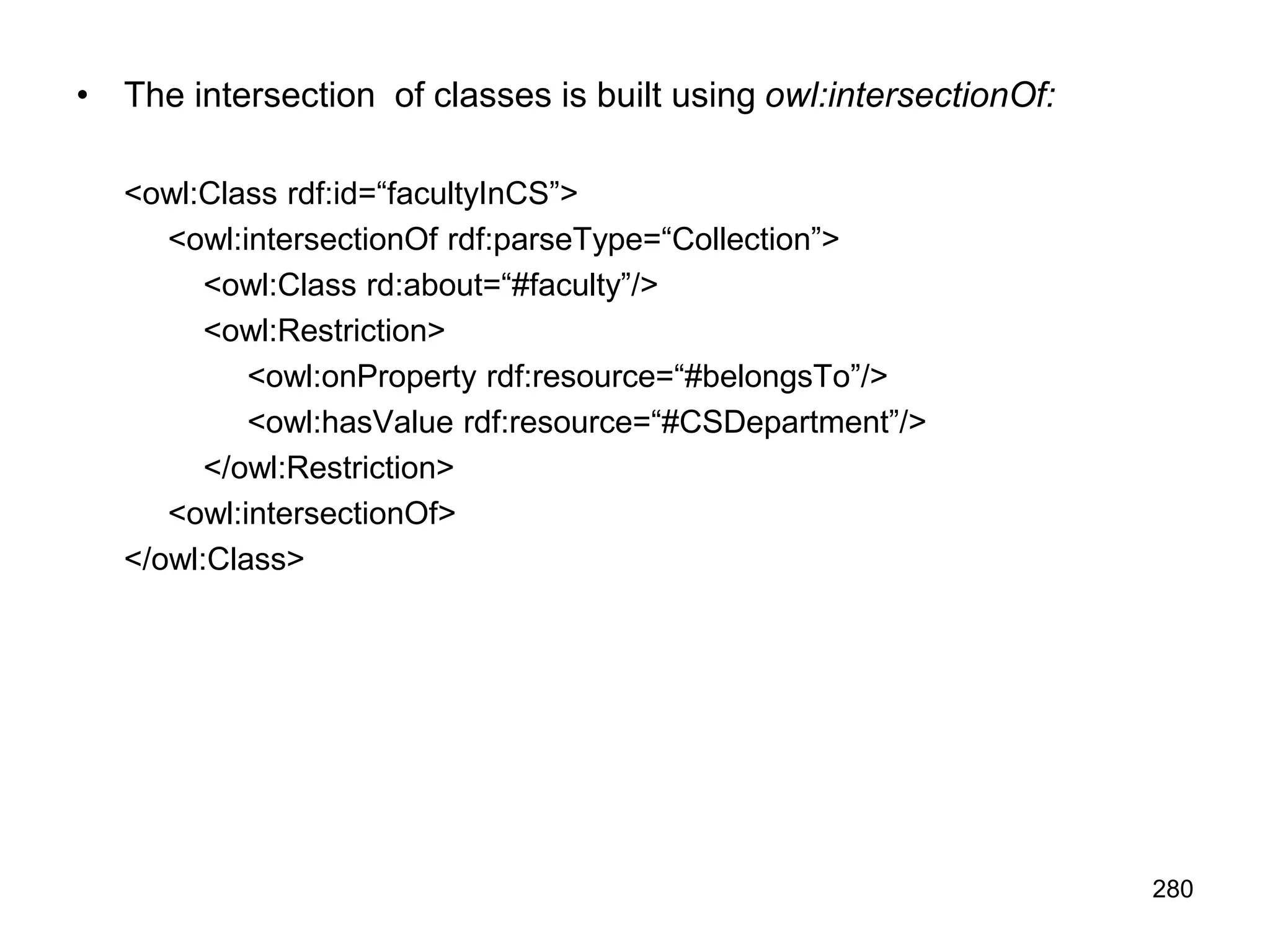 280
• The intersection of classes is built using owl:intersectionOf:
<owl:Class rdf:id=“facultyInCS”>
<owl:intersectionOf rdf:parseType=“Collection”>
<owl:Class rd:about=“#faculty”/>
<owl:Restriction>
<owl:onProperty rdf:resource=“#belongsTo”/>
<owl:hasValue rdf:resource=“#CSDepartment”/>
</owl:Restriction>
<owl:intersectionOf>
</owl:Class>
 