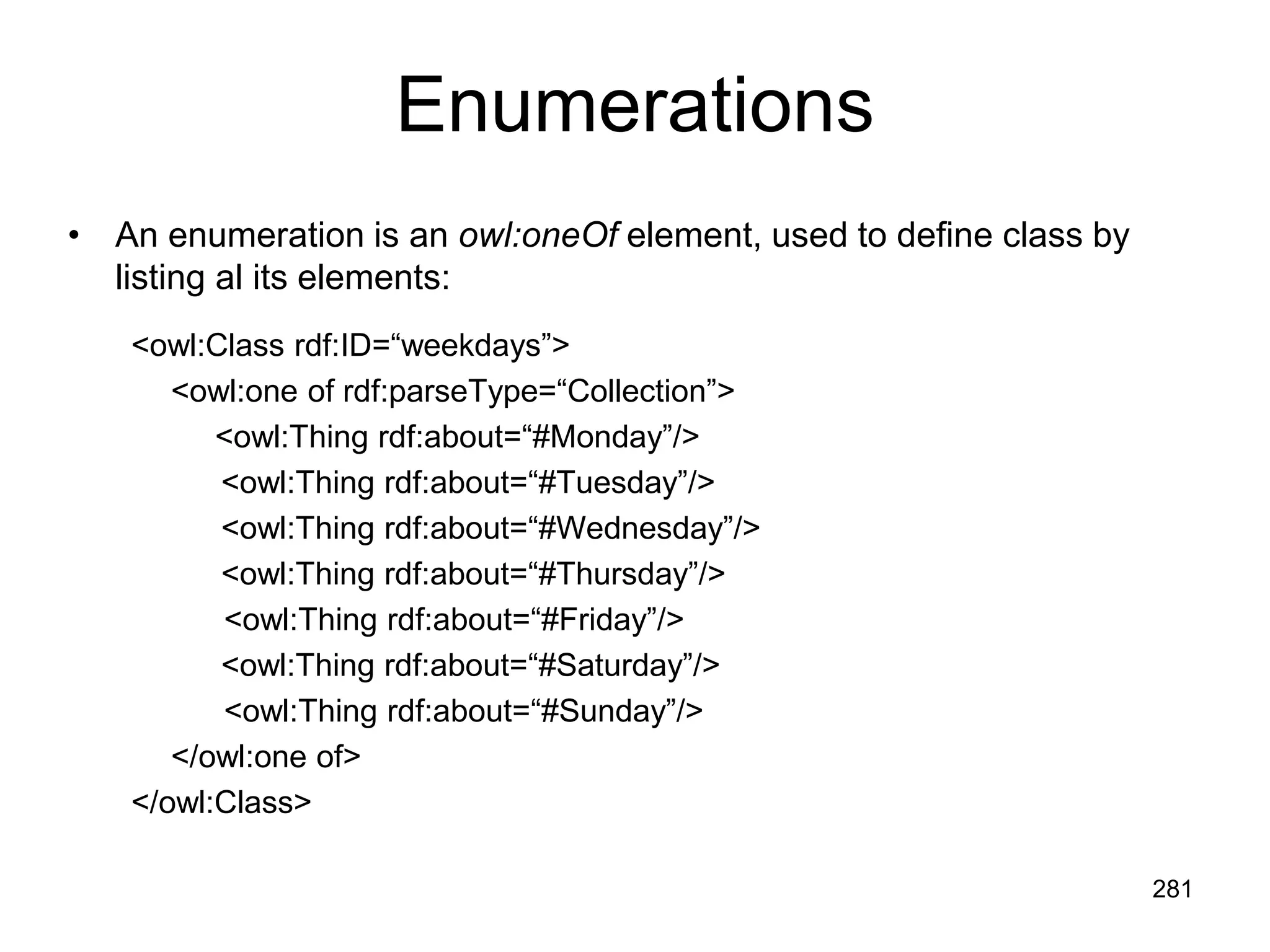 281
Enumerations
• An enumeration is an owl:oneOf element, used to define class by
listing al its elements:
<owl:Class rdf:ID=“weekdays”>
<owl:one of rdf:parseType=“Collection”>
<owl:Thing rdf:about=“#Monday”/>
<owl:Thing rdf:about=“#Tuesday”/>
<owl:Thing rdf:about=“#Wednesday”/>
<owl:Thing rdf:about=“#Thursday”/>
<owl:Thing rdf:about=“#Friday”/>
<owl:Thing rdf:about=“#Saturday”/>
<owl:Thing rdf:about=“#Sunday”/>
</owl:one of>
</owl:Class>
 