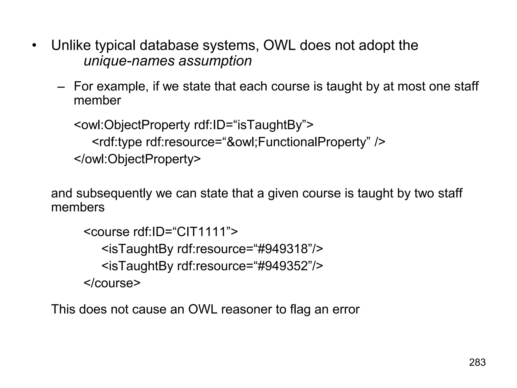 283
• Unlike typical database systems, OWL does not adopt the
unique-names assumption
– For example, if we state that each course is taught by at most one staff
member
<owl:ObjectProperty rdf:ID=“isTaughtBy”>
<rdf:type rdf:resource=“&owl;FunctionalProperty” />
</owl:ObjectProperty>
and subsequently we can state that a given course is taught by two staff
members
<course rdf:ID=“CIT1111”>
<isTaughtBy rdf:resource=“#949318”/>
<isTaughtBy rdf:resource=“#949352”/>
</course>
This does not cause an OWL reasoner to flag an error
 