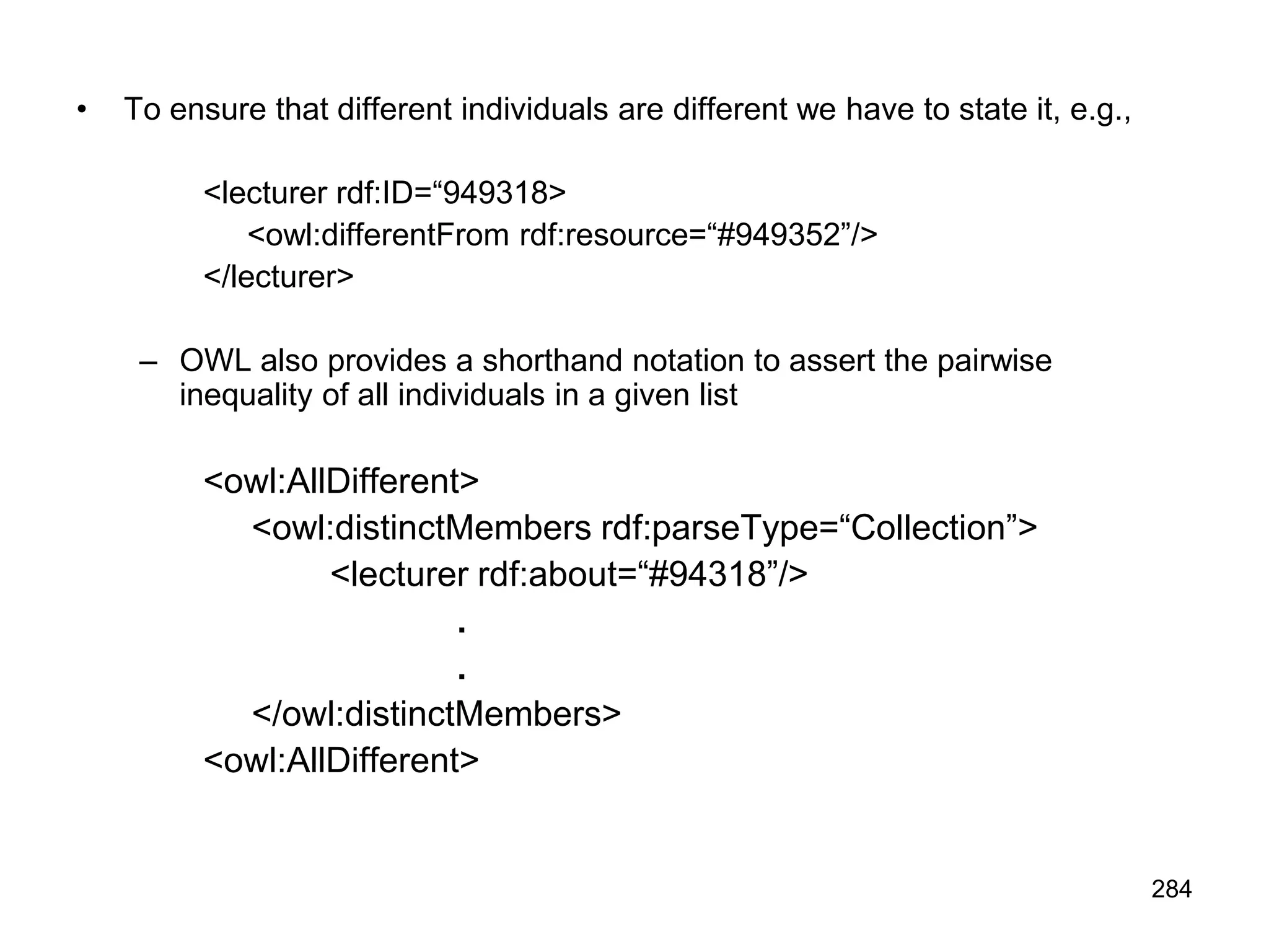 284
• To ensure that different individuals are different we have to state it, e.g.,
<lecturer rdf:ID=“949318>
<owl:differentFrom rdf:resource=“#949352”/>
</lecturer>
– OWL also provides a shorthand notation to assert the pairwise
inequality of all individuals in a given list
<owl:AllDifferent>
<owl:distinctMembers rdf:parseType=“Collection”>
<lecturer rdf:about=“#94318”/>
.
.
</owl:distinctMembers>
<owl:AllDifferent>
 