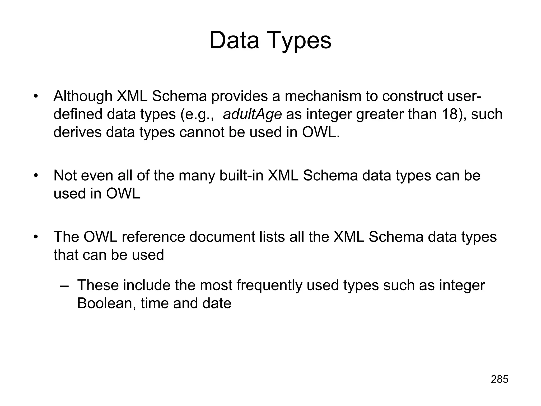 285
Data Types
• Although XML Schema provides a mechanism to construct user-
defined data types (e.g., adultAge as integer greater than 18), such
derives data types cannot be used in OWL.
• Not even all of the many built-in XML Schema data types can be
used in OWL
• The OWL reference document lists all the XML Schema data types
that can be used
– These include the most frequently used types such as integer
Boolean, time and date
 