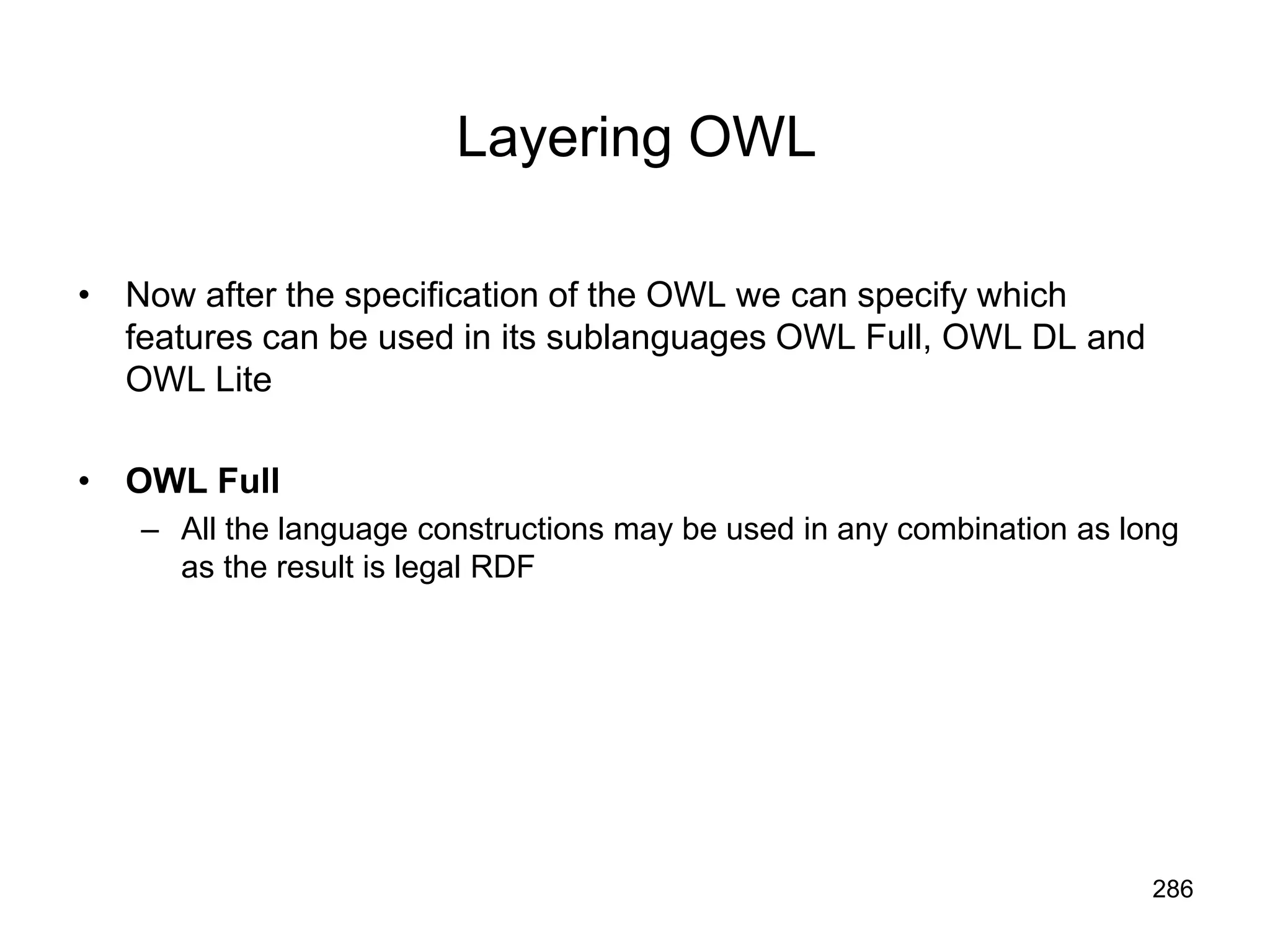 286
Layering OWL
• Now after the specification of the OWL we can specify which
features can be used in its sublanguages OWL Full, OWL DL and
OWL Lite
• OWL Full
– All the language constructions may be used in any combination as long
as the result is legal RDF
 