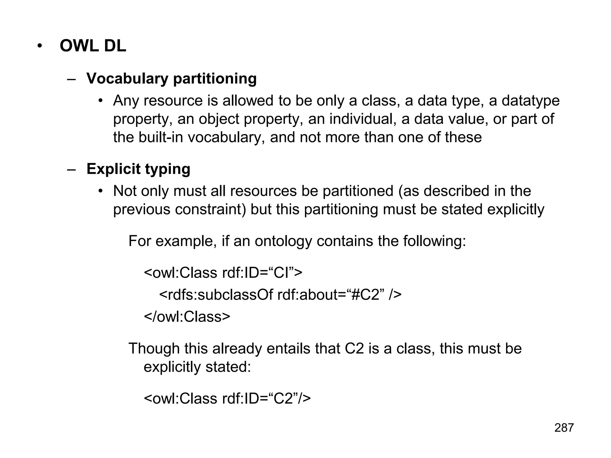 287
• OWL DL
– Vocabulary partitioning
• Any resource is allowed to be only a class, a data type, a datatype
property, an object property, an individual, a data value, or part of
the built-in vocabulary, and not more than one of these
– Explicit typing
• Not only must all resources be partitioned (as described in the
previous constraint) but this partitioning must be stated explicitly
For example, if an ontology contains the following:
<owl:Class rdf:ID=“CI”>
<rdfs:subclassOf rdf:about=“#C2” />
</owl:Class>
Though this already entails that C2 is a class, this must be
explicitly stated:
<owl:Class rdf:ID=“C2”/>
 