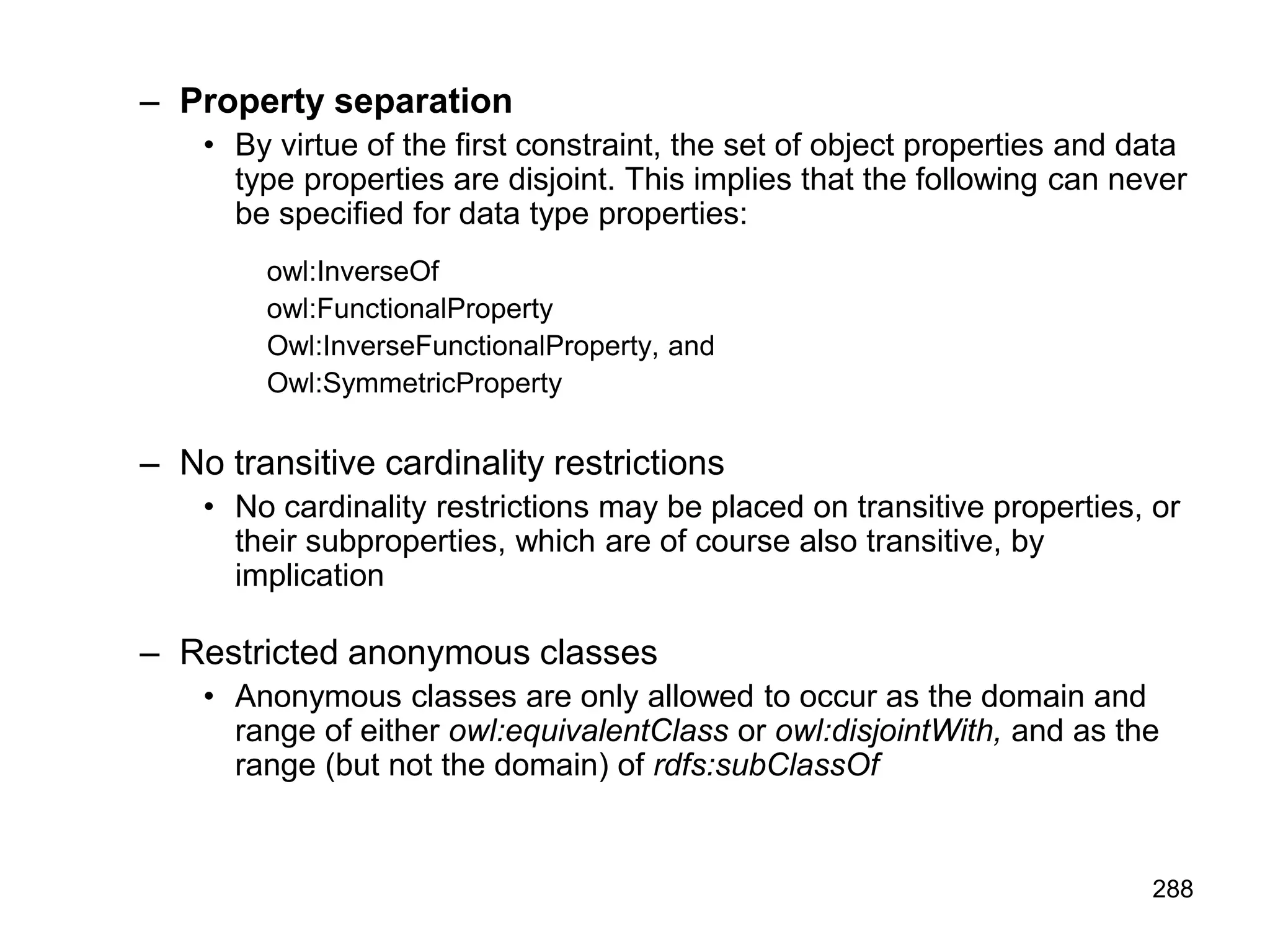288
– Property separation
• By virtue of the first constraint, the set of object properties and data
type properties are disjoint. This implies that the following can never
be specified for data type properties:
owl:InverseOf
owl:FunctionalProperty
Owl:InverseFunctionalProperty, and
Owl:SymmetricProperty
– No transitive cardinality restrictions
• No cardinality restrictions may be placed on transitive properties, or
their subproperties, which are of course also transitive, by
implication
– Restricted anonymous classes
• Anonymous classes are only allowed to occur as the domain and
range of either owl:equivalentClass or owl:disjointWith, and as the
range (but not the domain) of rdfs:subClassOf
 