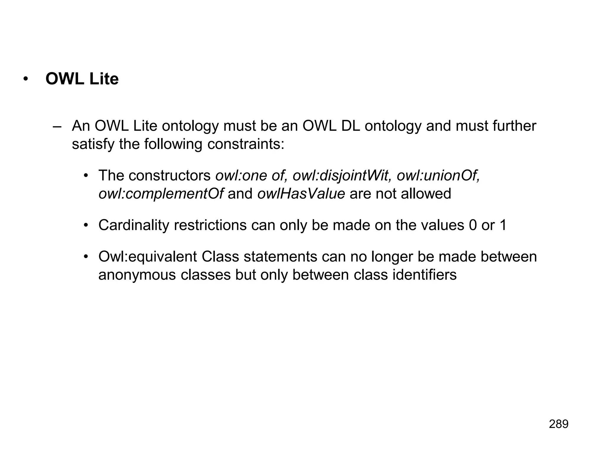 289
• OWL Lite
– An OWL Lite ontology must be an OWL DL ontology and must further
satisfy the following constraints:
• The constructors owl:one of, owl:disjointWit, owl:unionOf,
owl:complementOf and owlHasValue are not allowed
• Cardinality restrictions can only be made on the values 0 or 1
• Owl:equivalent Class statements can no longer be made between
anonymous classes but only between class identifiers
 