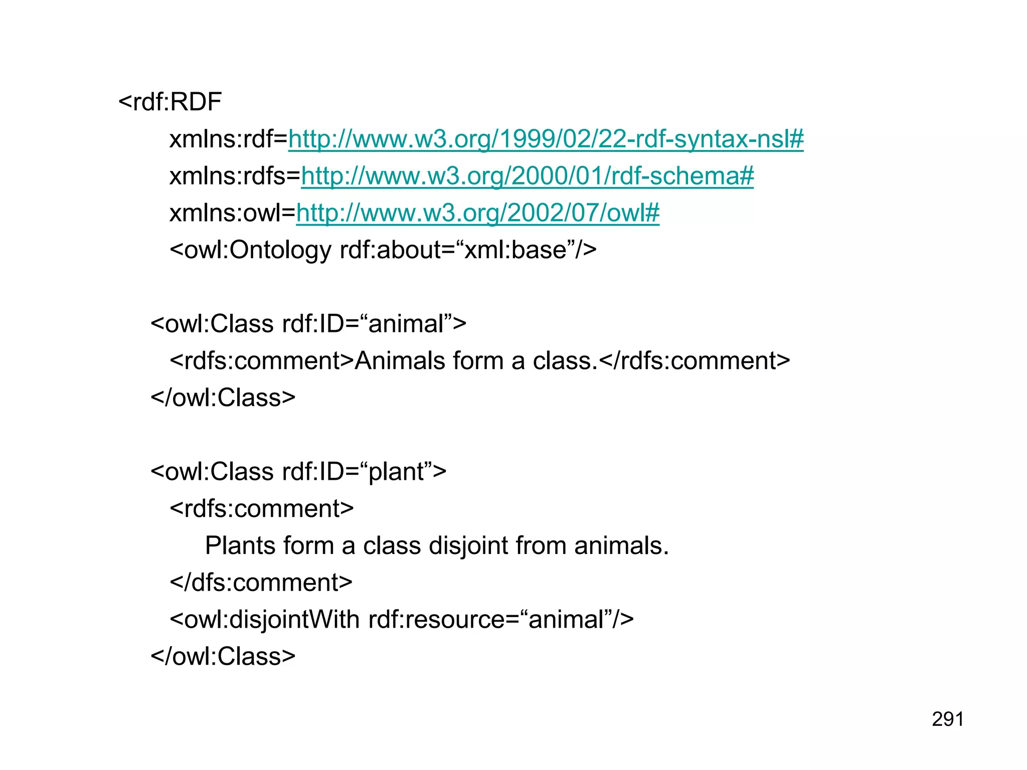 291
<rdf:RDF
xmlns:rdf=http://www.w3.org/1999/02/22-rdf-syntax-nsl#
xmlns:rdfs=http://www.w3.org/2000/01/rdf-schema#
xmlns:owl=http://www.w3.org/2002/07/owl#
<owl:Ontology rdf:about=“xml:base”/>
<owl:Class rdf:ID=“animal”>
<rdfs:comment>Animals form a class.</rdfs:comment>
</owl:Class>
<owl:Class rdf:ID=“plant”>
<rdfs:comment>
Plants form a class disjoint from animals.
</dfs:comment>
<owl:disjointWith rdf:resource=“animal”/>
</owl:Class>
 