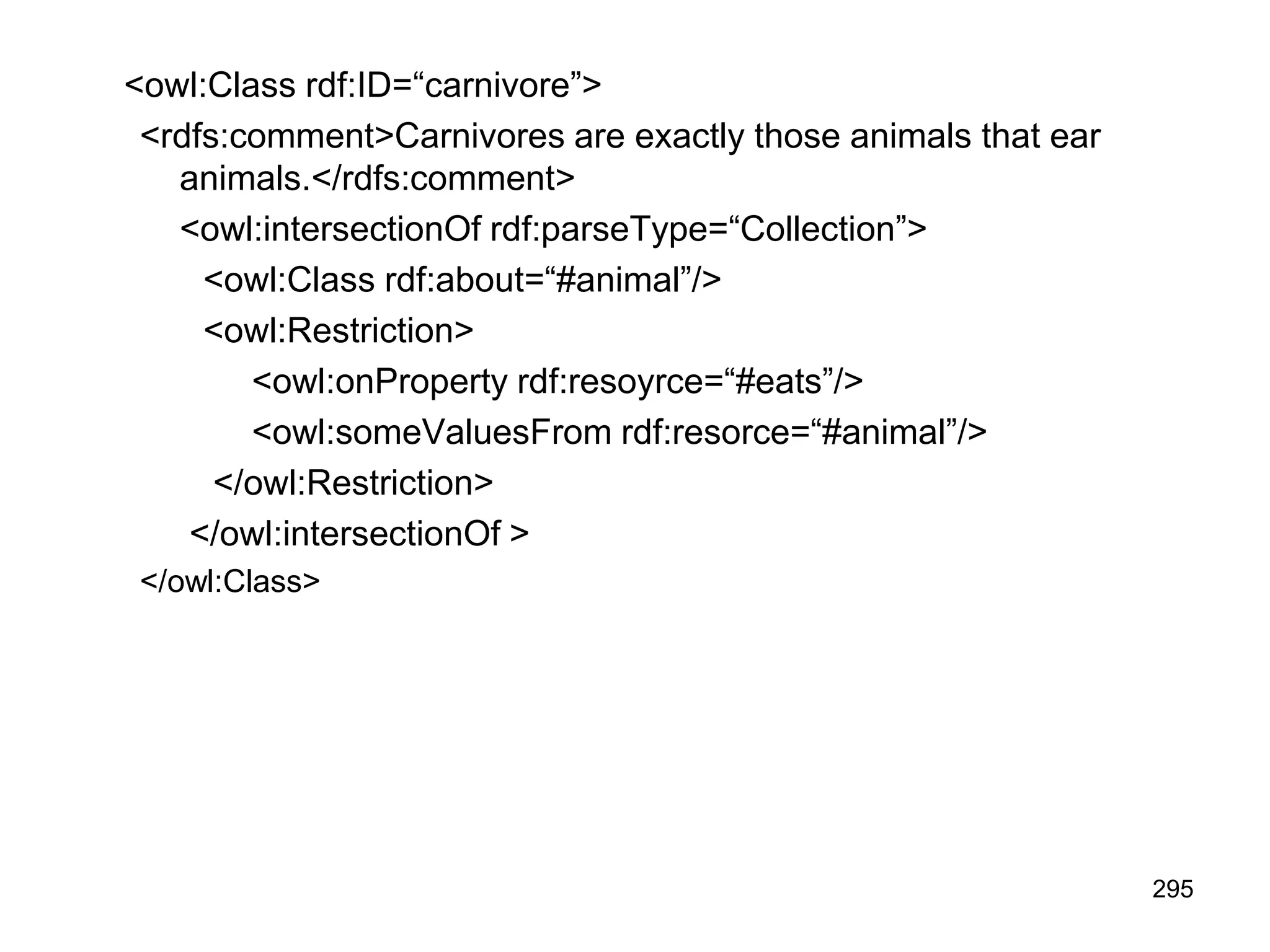 295
<owl:Class rdf:ID=“carnivore”>
<rdfs:comment>Carnivores are exactly those animals that ear
animals.</rdfs:comment>
<owl:intersectionOf rdf:parseType=“Collection”>
<owl:Class rdf:about=“#animal”/>
<owl:Restriction>
<owl:onProperty rdf:resoyrce=“#eats”/>
<owl:someValuesFrom rdf:resorce=“#animal”/>
</owl:Restriction>
</owl:intersectionOf >
</owl:Class>
 